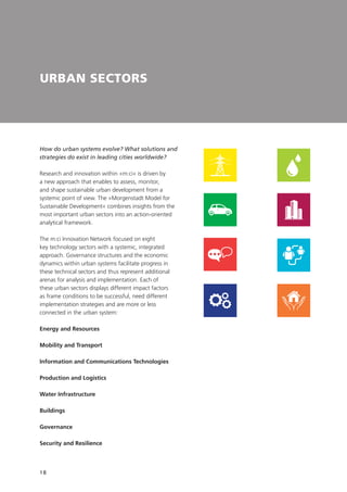 18
URBAN SECTORS
How do urban systems evolve? What solutions and
strategies do exist in leading cities worldwide?
Research and innovation within »m:ci« is driven by
a new approach that enables to assess, monitor,
and shape sustainable urban development from a
systemic point of view. The »Morgenstadt Model for
Sustainable Development« combines insights from the
most important urban sectors into an action-oriented
analytical framework.
The m:ci Innovation Network focused on eight
key technology sectors with a systemic, integrated
approach. Governance structures and the economic
dynamics within urban systems facilitate progress in
these technical sectors and thus represent additional
arenas for analysis and implementation. Each of
these urban sectors displays different impact factors
as frame conditions to be successful, need different
implementation strategies and are more or less
connected in the urban system:
Energy and Resources
Mobility and Transport
Information and Communications Technologies
Production and Logistics
Water Infrastructure
Buildings
Governance
Security and Resilience
 