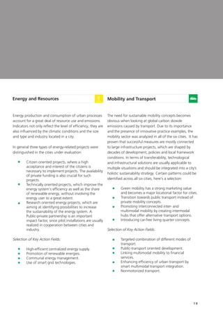 19
Energy and Resources
Energy production and consumption of urban processes
account for a great deal of resource use and emissions.
Indicators not only reflect the level of efficiency, they are
also influenced by the climatic conditions and the size
and type and industry located in a city.
In general three types of energy-related projects were
distinguished in the cities under evaluation:
	Citizen oriented projects, where a high
acceptance and interest of the citizens is
necessary to implement projects. The availability
of private funding is also crucial for such
projects.
	Technically oriented projects, which improve the
energy system‘s efficiency as well as the share
of renewable energy, without involving the
energy user to a great extent.
	Research oriented energy projects, which are
aiming at identifying possibilities to increase
the sustainability of the energy system. A
Public-private partnership is an important
impact factor, since pilot installations are usually
realized in cooperation between cities and
industry.
Selection of Key Action Fields:
	 High-efficient centralized energy supply.
	 Promotion of renewable energies.
	 Communal energy management.
	 Use of smart grid technologies.
Mobility and Transport
The need for sustainable mobility concepts becomes
obvious when looking at global carbon dioxide
emissions caused by transport. Due to its importance
and the presence of innovative practice examples, the
mobility sector was analyzed in all of the six cities. It has
proven that successful measures are mostly connected
to large infrastructure projects, which are shaped by
decades of development, policies and local framework
conditions. In terms of transferability, technological
and infrastructural solutions are usually applicable to
multiple situations and should be integrated into a city’s
holistic sustainability strategy. Certain patterns could be
identified across all six cities, here‘s a selection:
	Green mobility has a strong marketing value
and becomes a major locational factor for cities.
	Transition towards public transport instead of
private mobility concepts.
	Promoting interconnected inter- and
multimodal mobility by creating intermodal
hubs that offer alternative transport options.
	 Introducing car-free living quarter concepts.
Selection of Key Action Fields:
	Targeted combination of different modes of
transport.
	 Public-transport oriented development.
	Linking multimodal mobility to financial
services.
	Enhancing efficiency of urban transport by
smart multimodal transport integration.
	 Nonmotorized transport.
 