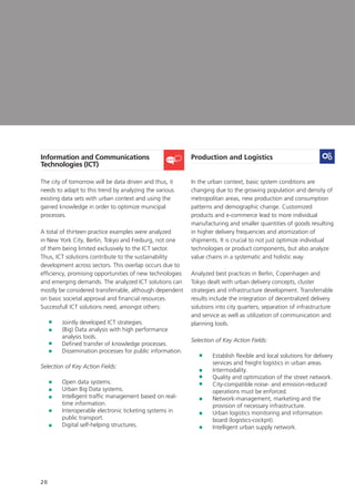 20
Information and Communications
Technologies (ICT)
The city of tomorrow will be data driven and thus, it
needs to adapt to this trend by analyzing the various
existing data sets with urban context and using the
gained knowledge in order to optimize municipal
processes.
A total of thirteen practice examples were analyzed
in New York City, Berlin, Tokyo and Freiburg, not one
of them being limited exclusively to the ICT sector.
Thus, ICT solutions contribute to the sustainability
development across sectors. This overlap occurs due to
efficiency, promising opportunities of new technologies
and emerging demands. The analyzed ICT solutions can
mostly be considered transferrable, although dependent
on basic societal approval and financial resources.
Successfull ICT solutions need, amongst others:
	 Jointly developed ICT strategies.
	(Big) Data analysis with high performance
analysis tools.
	Defined transfer of knowledge processes.
	 Dissemination processes for public information.
Selection of Key Action Fields:
	 Open data systems.
	 Urban Big Data systems.
	Intelligent traffic management based on real-
time information.
	Interoperable electronic ticketing systems in
public transport.
	Digital self-helping structures.
Production and Logistics
In the urban context, basic system conditions are
changing due to the growing population and density of
metropolitan areas, new production and consumption
patterns and demographic change. Customized
products and e-commerce lead to more individual
manufacturing and smaller quantities of goods resulting
in higher delivery frequencies and atomization of
shipments. It is crucial to not just optimize individual
technologies or product components, but also analyze
value chains in a systematic and holistic way.
Analyzed best practices in Berlin, Copenhagen and
Tokyo dealt with urban delivery concepts, cluster
strategies and infrastructure development. Transferrable
results include the integration of decentralized delivery
solutions into city quarters; separation of infrastructure
and service as well as utilization of communication and
planning tools.
Selection of Key Action Fields:
	Establish flexible and local solutions for delivery
services and freight logistics in urban areas.
	Intermodality.
	Quality and optimization of the street network.
	City-compatible noise- and emission-reduced
operations must be enforced.
	Network-management, marketing and the
provision of necessary infrastructure.
	Urban logistics monitoring and information
board (logistics-cockpit).
	 Intelligent urban supply network.
 