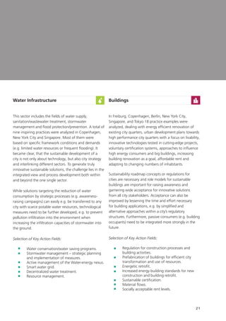 21
Water Infrastructure
This sector includes the fields of water supply,
sanitation/wastewater treatment, stormwater
management and flood protection/prevention. A total of
nine inspiring practices were analyzed in Copenhagen,
New York City and Singapore. Most of them were
based on specific framework conditions and demands
(e.g. limited water resources or frequent flooding). It
became clear, that the sustainable development of a
city is not only about technology, but also city strategy
and interlinking different sectors. To generate truly
innovative sustainable solutions, the challenge lies in the
integrated view and process development both within
and beyond the one single sector.
While solutions targeting the reduction of water
consumption by strategic processes (e.g. awareness-
raising campaigns) can easily e.g. be transferred to any
city with scarce potable water resources, technological
measures need to be further developed, e.g. to prevent
pollution infiltration into the environment when
increasing the infiltration capacities of stormwater into
the ground.
Selection of Key Action Fields:
	 Water conservation/water saving programs.
	Stormwater management – strategic planning
and implementation of measures.
	Active management of the Water-energy nexus.
	 Smart water grid.
	 Decentralized water treatment.
	 Resource management.
Buildings
In Freiburg, Copenhagen, Berlin, New York City,
Singapore, and Tokyo 18 practice examples were
analyzed, dealing with energy efficient renovation of
existing city quarters, urban development plans towards
high performance city quarters with a focus on livability,
innovative technologies tested in cutting-edge projects,
voluntary certification systems, approaches to influence
high energy consumers and big buildings, increasing
building renovation as a goal, affordable rent and
adapting to changing numbers of inhabitants.
Sustainability roadmap concepts or regulations for
cities are necessary and role models for sustainable
buildings are important for raising awareness and
garnering wide acceptance for innovative solutions
from all city stakeholders. Acceptance can also be
improved by lessening the time and effort necessary
for building applications, e.g. by simplified and
alternative approaches within a city’s regulatory
structures. Furthermore, passive consumers (e.g. building
occupants) need to be integrated more strongly in the
future.
Selection of Key Action Fields:
	Regulation for construction processes and
building activities.
	Prefabrication of buildings for efficient city
transformation and use of resources.
	 Energetic retrofit.
	Increased energy building standards for new
construction and building retrofit.
	Sustainable certification.
	Material flows.
	 Socially acceptable rent levels.
 