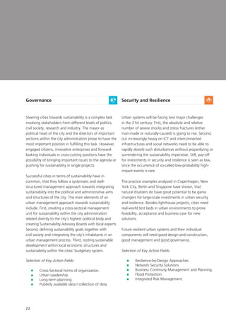 22
Governance
Steering cities towards sustainability is a complex task
involving stakeholders from different levels of politics,
civil society, research and industry. The mayor as
political head of the city and the directors of important
sections within the city administration prove to have the
most important position in fulfilling this task. However,
engaged citizens, innovative enterprises and forward-
looking individuals in cross-cutting positions have the
possibility of bringing important issues to the agenda or
pushing for sustainability in single projects.
Successful cities in terms of sustainability have in
common, that they follow a systematic and well-
structured management approach towards integrating
sustainability into the political and administrative aims
and structures of the city. The main elements of an
urban management approach towards sustainability
include: First, creating a cross-sectoral management
unit for sustainability within the city administration
related directly to the city‘s highest political body and
creating Sustainability Advisory Boards with local experts.
Second, defining sustainability goals together with
civil society and integrating the city‘s inhabitants in an
urban management process. Third, rooting sustainable
development within local economic structures and
sustainability within the cities’ budgetary system.

Selection of Key Action Fields:
	 Cross-Sectoral forms of organization.
	 Urban Leadership.
	 Long-term planning.
	Pubilicly available data / collection of data.
Security and Resilience
Urban systems will be facing two major challenges
in the 21st century: First, the absolute and relative
number of severe shocks and stress fractures (either
man-made or naturally-caused) is going to rise. Second,
our increasingly heavy on ICT and interconnected
infrastructures and social networks need to be able to
rapidly absorb such disturbances without jeopardizing or
surrendering the sustainability imperative. Still, pay-off
for investments in security and resilience is seen as low,
since the occurrence of so-called low-probability high-
impact events is rare.
The practice examples analyzed in Copenhagen, New
York City, Berlin and Singapore have shown, that
natural disasters do have great potential to be game
changers for large-scale investments in urban security
and resilience. Besides lighthouse projects, cities need
real-world test beds in urban environments to prove
feasibility, acceptance and business case for new
solutions.
Future resilient urban systems and their individual
components will need good design and construction,
good management and good governance.
Selection of Key Action Fields:
	 Resilience-by-Design Approaches.
	 Network Security Solutions.
	 Business Continuity Management and Planning.
	 Flood Protection.
	 Integrated Risk Management.
 