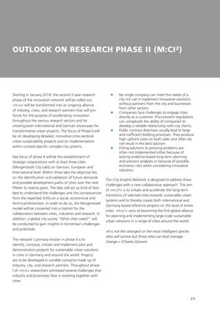 23
OUTLOOK ON RESEARCH PHASE II (M:CI²)
Starting in January 2014, the second 2-year research
phase of the innovation network will be rolled out.
»m:ci« will be transformed into an ongoing alliance
of industry, cities, and research partners that will join
forces for the purpose of accelerating innovation
throughout the various research sectors and for
creating both international and German showcases for
transformative urban projects. The focus of Phase II will
be on developing detailed, innovative cross-sectoral
urban sustainability projects and on implementation
within context-specific complex city systems.
Key focus of phase II will be the establishment of
strategic cooperations with at least three cities
(Morgenstadt City Labs) on German, European and
International level. Within these labs the objective lies
on the identification and validation of future demands
and possible development paths of cities over the next
fifteen to twenty years. The labs will act as kind of test-
bed to understand the challenges and the consequences
from the expected shifts on a social, economical and
technical dimension. In order to do so, the Morgenstadt
model will be converted into a tool-kit for the
collaboration between cities, industries and research. In
addition, a global city survey “What cities need?” will
be conducted to gain insights in tomorrow´s challenges
and potentials.
The network‘s primary mission in phase II is to
identify, conceive, initiate and implement pilot and
demonstration projects for sustainable urban solutions
in cities in Germany and around the world. Projects
are to be developed in variable consortia made up of
industry, city, and research partners. Throughout phase
I of »m:ci« researchers witnessed several challenges that
industry and businesses face in working together with
cities:
	No single company can meet the needs of a
city nor can it implement innovative solutions
without partners from the city and businesses
from other sectors.
	Companies face challenges to engage cities
directly as a customer. Procurement regulations
can complicate the ability of companies to
develop a reliable relationship with city clients.
	Public contract directives usually lead to large
and inefficient bidding processes. They produce
high upfront costs on both sides and often do
not result in the best solution.
	Fitting solutions to pressing problems are
often not implemented either because of
lacking evidence-based long-term planning
and scenario analyses or because of possible
economic risks when considering innovative
solutions.
The City Insights Network is designed to address these
challenges with a new collaborative approach. The aim
of »m:ci²« is to initiate and accelerate the long-term
transitions of selected cities towards sustainable urban
systems and to thereby create both international and
Germany based reference projects on the level of entire
cities. »m:ci²« aims at becoming the first global alliance
for planning and implementing large-scale sustainable
urban solutions in a range of cities around the world.
»It is not the strongest or the most intelligent species
who will survive but those who can best manage
change.« (Charles Darwin)
 