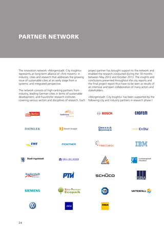 24
PARTNER NETWORK
The innovation network »Morgenstadt: City Insights«
represents an long-term alliance of »first movers« in
industry, cities and research that addresses the growing
issue of sustainable cities at an early stage from a
systemic and integrated perspective.
The network consists of high-ranking partners from
industry, leading German cities in terms of sustainable
development, and Fraunhofer research institutes
covering various sectors and disciplines of research. Each
project partner has brought support to the network and
enabled the research conducted during the 18 months
between May 2012 and October 2013. The insights and
conclusions presented throughout the city reports and
the final project report thus have to be seen as results of
an intensive and open collaboration of many actors and
stakeholders.
»Morgenstadt: City Insights« has been supported by the
following city and industry partners in research phase I:
®
 