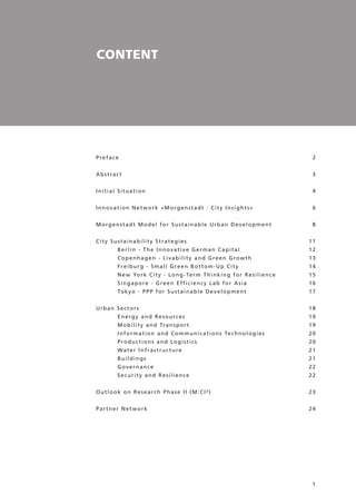 1
CONTENT
Preface
Abstract
Initial Situation
Innovation Network »Morgenstadt : City Insights«
Morgenstadt Model for Sustainable Urban Development
City Sustainability Strategies 	
Berlin - The Innovative German Capital	
Copenhagen - Livability and Green Growth	
Freiburg - Small Green Bottom-Up City	
New York City - Long-Term Thinking for Resilience	
Singapore - Green Efficiency Lab for Asia	
Tokyo - PPP for Sustainable Development
Urban Sectors 	
Energy and Resources	
Mobility and Transport	
Information and Communications Technologies	
Productions and Logistics	
Water Infrastructure	
Buildings	
Governance	
Security and Resilience
Outlook on Research Phase II (M:CI²)
Partner Network	
2
3
4
6
8
11
12
13
14
15
16
17
18
19
19
20
20
21
21
22
22
23
24
 