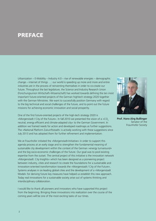 PREFACE
Urbanization – E-Mobility – Industry 4.0 – rise of renewable energies – demographic
change – internet of things …: our world is speeding up more and more and entire
industries are in the process of reinventing themselves in order to co-create our
future. Throughout the last legislature, the Science and Industry Research Union
(Forschungsunion Wirtschaft–Wissenschaft) has worked towards defining the ten most
important future-oriented projects of the German hightech strategy 2020 together
with the German Ministries. We want to successfully position Germany with regard
to the big technical and social challenges of the future, and to point out the future
missions for achieving economic innovation and social prosperity.
One of the first future-oriented projects of the high-tech strategy 2020 is
»Morgenstadt / City of the Future«. In fall 2010 we presented the vision of a »CO2
neutral, energy efficient and climate-adapted city« to the German Government. In
addition we framed needs for action and developed roadmaps as further suggestions.
The »National Platform Zukunftsstadt« is actively working with these suggestions since
July 2013 and has adopted them for further refinement and implementation.
We at Fraunhofer initiated the »Morgenstadt-Initiative« in order to support this
agenda process at an early stage and to strengthen the fundamental meaning of
sustainable city development within the context of the German »energy turnaround«
and the big socio-economic challenges of the future. Our goal was to pool existing
expertise from the outset. The central project of this initiative is the innovation network
»Morgenstadt: City Insights« which has been designed as a pioneering project
between industry, cities and research to create the foundations for a sustainable and
innovation-oriented transformation towards the »Morgenstadt / City of the Future«.
Systems analyses in six leading global cities and the development of a »Morgenstadt
Model« for deriving future key measures have helped us establish this new approach.
Today real innovations for a sustainable society arise out of systems thinking and
interdisciplinary collaboration.
I would like to thank all pioneers and innovators who have supported this project
from the beginning. Bringing these innovations into realization over the course of the
coming years will be one of the most exciting tasks of our times.
Prof. Hans-Jörg Bullinger
Senator of the
Fraunhofer Society
2
 
