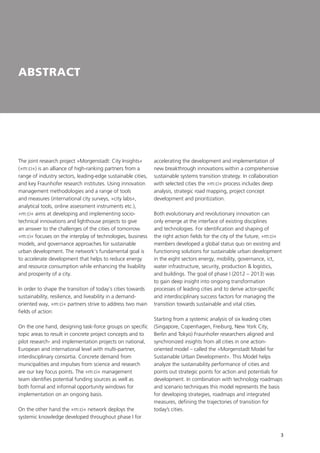 3
ABSTRACT
The joint research project »Morgenstadt: City Insights«
(»m:ci«) is an alliance of high-ranking partners from a
range of industry sectors, leading-edge sustainable cities,
and key Fraunhofer research institutes. Using innovation
management methodologies and a range of tools
and measures (international city surveys, »city labs«,
analytical tools, online assessment instruments etc.),
»m:ci« aims at developing and implementing socio-
technical innovations and lighthouse projects to give
an answer to the challenges of the cities of tomorrow.
»m:ci« focuses on the interplay of technologies, business
models, and governance approaches for sustainable
urban development. The network‘s fundamental goal is
to accelerate development that helps to reduce energy
and resource consumption while enhancing the livability
and prosperity of a city.
In order to shape the transition of today‘s cities towards
sustainability, resilience, and liveability in a demand-
oriented way, »m:ci« partners strive to address two main
fields of action:
On the one hand, designing task-force groups on specific
topic areas to result in concrete project concepts and to
pilot research- and implementation projects on national,
European and international level with multi-partner,
interdisciplinary consortia. Concrete demand from
municipalities and impulses from science and research
are our key focus points. The »m:ci« management
team identifies potential funding sources as well as
both formal and informal opportunity windows for
implementation on an ongoing basis.
On the other hand the »m:ci« network deploys the
systemic knowledge developed throughout phase I for
accelerating the development and implementation of
new breakthrough innovations within a comprehensive
sustainable systems transition strategy. In collaboration
with selected cities the »m:ci« process includes deep
analysis, strategic road mapping, project concept
development and prioritization.
Both evolutionary and revolutionary innovation can
only emerge at the interface of existing disciplines
and technologies. For identification and shaping of
the right action fields for the city of the future, »m:ci«
members developed a global status quo on existing and
functioning solutions for sustainable urban development
in the eight sectors energy, mobility, governance, ict,
water infrastructure, security, production & logistics,
and buildings. The goal of phase I (2012 – 2013) was
to gain deep insight into ongoing transformation
processes of leading cities and to derive actor-specific
and interdisciplinary success factors for managing the
transition towards sustainable and vital cities.
Starting from a systemic analysis of six leading cities
(Singapore, Copenhagen, Freiburg, New York City,
Berlin and Tokyo) Fraunhofer researchers aligned and
synchronized insights from all cities in one action-
oriented model – called the »Morgenstadt Model for
Sustainable Urban Development«. This Model helps
analyze the sustainability performance of cities and
points out strategic points for action and potentials for
development. In combination with technology roadmaps
and scenario techniques this model represents the basis
for developing strategies, roadmaps and integrated
measures, defining the trajectories of transition for
today’s cities.
 