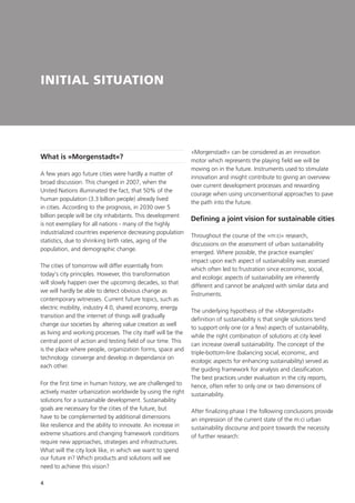 4
INITIAL SITUATION
A few years ago future cities were hardly a matter of
broad discussion. This changed in 2007, when the
United Nations illuminated the fact, that 50% of the
human population (3.3 billion people) already lived
in cities. According to the prognosis, in 2030 over 5
billion people will be city inhabitants. This development
is not exemplary for all nations - many of the highly
industrialized countries experience decreasing population
statistics, due to shrinking birth rates, aging of the
population, and demographic change.
The cities of tomorrow will differ essentially from
today‘s city principles. However, this transformation
will slowly happen over the upcoming decades, so that
we will hardly be able to detect obvious change as
contemporary witnesses. Current future topics, such as
electric mobility, industry 4.0, shared economy, energy
transition and the internet of things will gradually
change our societies by altering value creation as well
as living and working processes. The city itself will be the
central point of action and testing field of our time. This
is the place where people, organization forms, space and
technology converge and develop in dependance on
each other.
For the first time in human history, we are challenged to
actively master urbanization worldwide by using the right
solutions for a sustainable development. Sustainability
goals are necessary for the cities of the future, but
have to be complemented by additional dimensions
like resilience and the ability to innovate. An increase in
extreme situations and changing framework conditions
require new approaches, strategies and infrastructures.
What will the city look like, in which we want to spend
our future in? Which products and solutions will we
need to achieve this vision?
»Morgenstadt« can be considered as an innovation
motor which represents the playing field we will be
moving on in the future. Instruments used to stimulate
innovation and insight contribute to giving an overview
over current development processes and rewarding
courage when using unconventional approaches to pave
the path into the future.
What is »Morgenstadt«?
Defining a joint vision for sustainable cities
Throughout the course of the »m:ci« research,
discussions on the assessment of urban sustainability
emerged. Where possible, the practice examples‘
impact upon each aspect of sustainability was assessed
–
which often led to frustration since economic, social,
and ecologic aspects of sustainability are inherently
different and cannot be analyzed with similar data and
instruments.
The underlying hypothesis of the »Morgenstadt«
definition of sustainability is that single solutions tend
to support only one (or a few) aspects of sustainability,
while the right combination of solutions at city level
can increase overall sustainability. The concept of the
triple-bottom-line (balancing social, economic, and
ecologic aspects for enhancing sustainability) served as
the guiding framework for analysis and classification.
The best practices under evaluation in the city reports,
hence, often refer to only one or two dimensions of
sustainability.
After finalizing phase I the following conclusions provide
an impression of the current state of the m:ci urban
sustainability discourse and point towards the necessity
of further research:
 