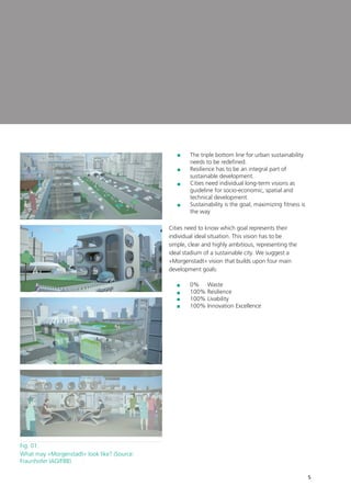5
	The triple bottom line for urban sustainability
needs to be redefined.
	Resilience has to be an integral part of
sustainable development.
	Cities need individual long-term visions as
guideline for socio-economic, spatial and
technical development.
	Sustainability is the goal, maximizing fitness is
the way
Cities need to know which goal represents their
individual ideal situation. This vision has to be
simple, clear and highly ambitious, representing the
ideal stadium of a sustainable city. We suggest a
»Morgenstadt« vision that builds upon four main
development goals:
	 0% Waste
	 100% Resilience
	 100% Livability
	 100% Innovation Excellence
Fig. 01:	
What may »Morgenstadt« look like? (Source:
Fraunhofer IAO/FBB)
 