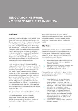 6
INNOVATION NETWORK
»MORGENSTADT: CITY INSIGHTS«
Motivation
Responding to the demand for action for shaping future
cities in the context of a sustainable development, the
German government initiated the future oriented project
»the CO2
neutral, energy efficient and climate adapted
city« wihtin the Hightech Strategy 2020. This strategy
aims at developing a lead market for future sustainable
city systems, foster collaboration between research and
industry, and advance the framework conditions for
innovation. Lead by Prof. Hans-Jörg Bullinger, President
of the Fraunhofer Society until 2012, the basis for
this project was developed in the advisory council to
the German government: the industry-research union
(Forschungsunion Wirtschaft-Wissenschaft).
In this context, the Fraunhofer-Society initiated the
Morgenstadt Initiative to shape a new understanding of
transforming our cities by using innovative and system-
oriented solutions. One of the central measures is the
joint research project »Morgenstadt: City Insights«
(»m:ci«), which aims at developing and implementing
socio-technical innovations and lighthouse projects to
give an answer to the future cities‘ challenges. »m:ci«
focuses on the interplay of technologies, business
models, and governance approaches for sustainable
urban development. The network‘s fundamental goal is
to accelerate development that helps to reduce energy
and resource consumption while enhancing the livability
and prosperity of a city.
Two approaches and goals are followed in this context:
Evolutionary innovation: The »m:ci« network
demonstrates and quantifies new markets and
development potentials in urban systems for existing
products, technologies and systems solutions.
Revolutionary innovation: The »m:ci« network
identifies upcoming technology-effects and disruptive
developments relevant to future cities and designs
revolutionary new products, systems, and business
models.
Objectives
The innovation network »m:ci« has been constituted
between industry, cities and Fraunhofer institutes in
order to gather innovators from cities, industry and
research for an open systems research approach. The
project tackles three main objectives:
	Understanding what makes sustainable urban
systems successful in order to shape those
systems in the future.
	Helping cities develop in a more sustainable way.
	Helping businesses understand and access
sustainable cities as future markets.
The network aims as accelerating the global transition
to sustainable urban systems. Network members share
three important convictions:
	Sustainable cities are key to a sustainable
future. To create a livable future, we must
create intelligent, CO2
neutral cities that
effectively make use of energy and resources
and provide a high quality living for everyone.
	Technical, organizational, and financial
innovations are key to creating sustainable
cities. Effective, transformational solutions
for clean, efficient, and livable cities emerge
where innovative technologies are combined
with mindset shifts, new management and
organizational structures, as well as sound
creative business models.
	Interdisciplinary collaboration lies at the heart
of urban innovation.
 