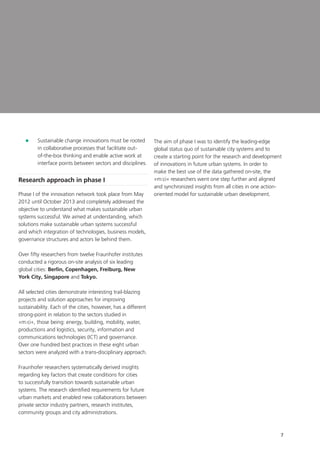 7
	Sustainable change innovations must be rooted
in collaborative processes that facilitate out-
of-the-box thinking and enable active work at
interface points between sectors and disciplines.
Research approach in phase I
Phase I of the innovation network took place from May
2012 until October 2013 and completely addressed the
objective to understand what makes sustainable urban
systems successful. We aimed at understanding, which
solutions make sustainable urban systems successful
and which integration of technologies, business models,
governance structures and actors lie behind them.
Over fifty researchers from twelve Fraunhofer institutes
conducted a rigorous on-site analysis of six leading
global cities: Berlin, Copenhagen, Freiburg, New
York City, Singapore and Tokyo.
All selected cities demonstrate interesting trail-blazing
projects and solution approaches for improving
sustainability. Each of the cities, however, has a different
strong-point in relation to the sectors studied in
»m:ci«, those being: energy, building, mobility, water,
productions and logistics, security, information and
communications technologies (ICT) and governance.
Over one hundred best practices in these eight urban
sectors were analyzed with a trans-disciplinary approach.
Fraunhofer researchers systematically derived insights
regarding key factors that create conditions for cities
to successfully transition towards sustainable urban
systems. The research identified requirements for future
urban markets and enabled new collaborations between
private sector industry partners, research institutes,
community groups and city administrations.
The aim of phase I was to identify the leading-edge
global status quo of sustainable city systems and to
create a starting point for the research and development
of innovations in future urban systems. In order to
make the best use of the data gathered on-site, the
»m:ci« researchers went one step further and aligned
and synchronized insights from all cities in one action-
oriented model for sustainable urban development.
 