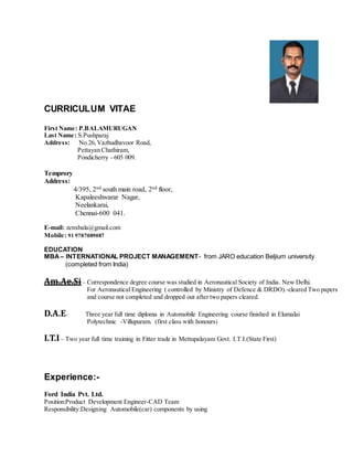 CURRICULUM VITAE
First Name: P.BALAMURUGAN
Last Name: S.Pushparaj
Address: No.26,Vazhudhavoor Road,
Pettayan Chathiram,
Pondicherry - 605 009.
Temprory
Address:
4/395, 2nd south main road, 2nd floor,
Kapaleeshwarar Nagar,
Neelankarai,
Chennai-600 041.
E-mail: zenxbala@gmail.com
Mobile: 91 9787089087
EDUCATION
MBA– INTERNATIONAL PROJECT MANAGEMENT- from JARO education Beljium university
(completed from India)
Am.Ae.Si – Correspondence degree course was studied in Aeronautical Society of India. New Delhi.
For Aeronautical Engineering ( controlled by Ministry of Defence & DRDO).-cleared Two papers
and course not completed and dropped out after two papers cleared.
D.A.E- Three year full time diploma in Automobile Engineering course finished in Elumalai
Polytechnic -Villupuram. (first class with honours)
I.T.I – Two year full time training in Fitter trade in Mettupalayam Govt. I.T.I.(State First)
Experience:-
Ford India Pvt. Ltd.
Position:Product Development Engineer-CAD Team
Responsibility:Designing Automobile(car) components by using
 