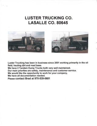 LUSTER TRUCKING CO
LASALLE CO. 80645
Luster Trucking has been in business since 2001 working primarily in the oil
field, hauling dirt and road base.
We have 2 Tandem Dump Trucks both very well maintained.
Our main priorties are safety, maintenance and customer service.
We would like the opportunity to work for your company.
We have all documentation needed.
Please contact Brad at 970-539-0681
 