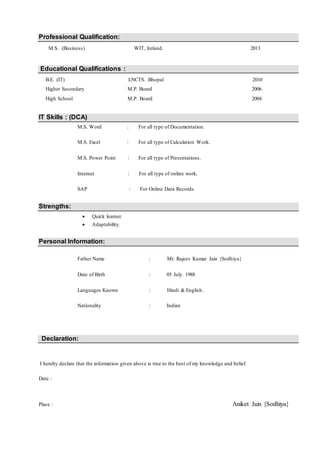 Professional Qualification:
M.S. (Business) WIT, Ireland. 2013
Educational Qualifications :
B.E. (IT) LNCTS. Bhopal 2010
Higher Secondary M.P. Board 2006
High School M.P. Board 2004
IT Skills : (DCA)
M.S. Word : For all type of Documentation.
M.S. Excel : For all type of Calculation Work.
M.S. Power Point : For all type of Presentations.
Internet : For all type of online work.
SAP : For Online Data Records.
Strengths:
 Quick learner.
 Adaptability.
Personal Information:
Father Name : Mr. Rajeev Kumar Jain {Sodhiya}
Date of Birth : 05 July. 1988
Languages Known : Hindi & English.
Nationality : Indian
Declaration:
I hereby declare that the information given above is true to the best of my knowledge and belief.
Date :
Place : Aniket Jain {Sodhiya}
 
