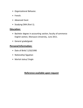 • Organizational Behavior.
• French.
• Advanced Excel.
• Studying CMA (Part 1).
Education:
• Bachelor degree in accounting section, faculty of commerce
English section, Mansaura University, June 2011.
• General grade/good.
Personal Information:
• Date of Birth/ 1/10/1990
• Nationality/ Egyptian
• Marital status/ Single
Reference available upon request
 