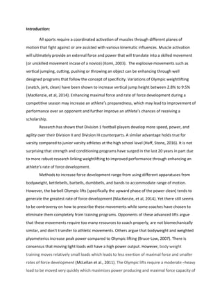 Introduction:		
	 	
	 All	sports	require	a	coordinated	activation	of	muscles	through	different	planes	of	
motion	that	fight	against	or	are	assisted	with	various	kinematic	influences.	Muscle	activation	
will	ultimately	provide	an	external	force	and	power	that	will	translate	into	a	skilled	movement	
(or	unskilled	movement	incase	of	a	novice)	(Komi,	2003).		The	explosive	movements	such	as	
vertical	jumping,	cutting,	pushing	or	throwing	an	object	can	be	enhancing	through	well	
designed	programs	that	follow	the	concept	of	specificity.	Variations	of	Olympic	weightlifting	
(snatch,	jerk,	clean)	have	been	shown	to	increase	vertical	jump	height	between	2.8%	to	9.5%	
(MacKenzie,	et	al,	2014).	Enhancing	maximal	force	and	rate	of	force	development	during	a	
competitive	season	may	increase	an	athlete’s	preparedness,	which	may	lead	to	improvement	of	
performance	over	an	opponent	and	further	improve	an	athlete’s	chances	of	receiving	a	
scholarship.		
Research	has	shown	that	Division	1	football	players	develop	more	speed,	power,	and	
agility	over	their	Division	II	and	Division	III	counterparts.	A	similar	advantage	holds	true	for	
varsity	compared	to	junior	varsity	athletes	at	the	high	school	level	(Haff,	Stone,	2016).	It	is	not	
surprising	that	strength	and	conditioning	programs	have	surged	in	the	last	20	years	in	part	due	
to	more	robust	research	linking	weightlifting	to	improved	performance	through	enhancing	an	
athlete’s	rate	of	force	development.	
	 Methods	to	increase	force	development	range	from	using	different	apparatuses	from	
bodyweight,	kettlebells,	barbells,	dumbbells,	and	bands	to	accommodate	range	of	motion.		
However,	the	barbell	Olympic	lifts	(specifically	the	upward	phase	of	the	power	clean)	tends	to	
generate	the	greatest	rate	of	force	development	(MacKenzie,	et	al,	2014).	Yet	there	still	seems	
to	be	controversy	on	how	to	prescribe	these	movements	while	some	coaches	have	chosen	to	
eliminate	them	completely	from	training	programs.	Opponents	of	these	advanced	lifts	argue	
that	these	movements	require	too	many	resources	to	coach	properly,	are	not	biomechanically	
similar,	and	don’t	transfer	to	athletic	movements.	Others	argue	that	bodyweight	and	weighted	
plyometerics	increase	peak	power	compared	to	Olympic	lifting	(Bruce-Low,	2007).	There	is	
consensus	that	moving	light	loads	will	have	a	high	power	output.	However,	body	weight	
training	moves	relatively	small	loads	which	leads	to	less	exertion	of	maximal	force	and	smaller	
rates	of	force	development	(McLellan	et	al.,	2011).	The	Olympic	lifts	require	a	moderate	–heavy	
load	to	be	moved	very	quickly	which	maximizes	power	producing	and	maximal	force	capacity	of	
 