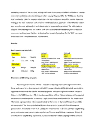 reviewing	raw	data	of	force	output,	adding	the	frames	that	corresponded	with	initiation	of	counter	
movement	and	triple	extension	(time	just	before	leaving	the	ground	for	the	WCSQ)	and	dividing	
that	number	by	2000.	To	properly	collect	data	the	force	plate	was	zeroed	(by	holding	down	and	
letting	go	the	main	button	on	each	amplifier	until	the	LEDs	turn	green)	the	MotionMonitor	system	
was	turned	on	and	set	to	collect	vertical	and	anterior-posterior	force	output.	The	subjects	then	
stepped	forward	and	placed	one	foot	on	each	force	plate	and	instructed	briefly	how	to	do	each	
movement	and	to	ensure	that	they	land	with	a	foot	on	each	force	plate.	On	the	“GO”	command	
the	subject	then	completed	the	WCSQ	or	the	HPC.		
	
Results:	
	
Participants	characteristics	
Athlete	1	 	 	
Age	 Height	 Weight	
25	 170.1cm	 83kg	
Athlete	2	 	 	
Age		 Height	 Weight	
21	 177.8cm	 68kg	
	
Discussion	and	training	program:	
	
	 According	to	the	results	athlete	1	was	able	to	develop	more	vertical	ground	reaction	
force	and	rate	of	force	development	in	the	HPC	compared	to	the	WCSJ.	Athlete	2	saw	just	the	
opposite	effect	where	the	rate	for	force	development	and	vertical	ground	reaction	force	was	
higher	in	the	WCSJ	than	the	HPC.		It	can	be	argued	that	athlete	2	does	not	possess	the	required	
neuromuscular	development	to	develop	a	high	rate	of	force	development	for	the	power	clean.	
Therefore,	a	program	that	introduces	athlete	2	to	the	basics	of	Olympic	lifting	style	would	be	
recommended.	The	8-program	below	(Athlete	1	program)	is	based	off	of	the	Matveyev’s	
periodization	model	and	Tricoli	et	al.	(2005)	who	implemented	an	8-week	Olympic	weightlifting	
program	to	resistance	trained	males	who	had	no	Olympic	weightlifting	experience.	Athlete	2,	
who	has	more	weightlifting	experience,	is	prescribed	a	more	intensive	program	that	contains	
 