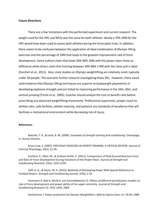 Future	Directions	
	 	
	 There	are	a	few	limitations	with	the	performed	experiment	and	current	research.	The	
weight	used	for	the	HPC	and	WCSJ	was	the	same	for	both	athletes.	Ideally	a	70%	1RM	for	the	
HPC	would	have	been	used	to	assess	both	athletes	during	the	force	plate	trials.	In	addition,	
there	seams	to	be	confusion	between	the	application	of	ideal	combination	of	Olympic	lifting	
exercises	and	the	percentage	of	1RM	that	leads	to	the	greatest	improvement	rate	of	force	
development.	Some	authors	claim	that	loads	50%-90%	1RM	with	the	power	clean	show	no	
difference	while	others	claim	that	training	between	30%-80%	1	RM	with	the	clean	pull	is	ideal	
(Comfort	et	al.,	2011).		Also,	most	studies	on	Olympic	weightlifting	are	relatively	small,	typically	
under	20	people.	This	warrants	further	research	investigating	these	lifts.		However,	there	exists	
solid	evidence	that	Olympic	lifting	techniques	are	superior	to	bodyweight	plyometrics	in	
developing	explosive	strength	and	are	linked	to	improving	performance	in	the	10m,	30m,	and	
vertical	jumping	(Tricoli	et	al.,	2005).	Coaches	should	analyze	the	cost	to	benefit	ratio	before	
prescribing	any	advanced	weightlifting	movements.	Professional	supervision,	proper	coach	to	
athlete	ratio,	safe	facilities,	athlete	maturity,	and	patience	are	standards	of	excellence	that	will	
facilitate	a	motivational	environment	while	decreasing	risk	of	injury.			
	
References:	
	 	
	
Baechle,	T.	R.,	&	Earle,	R.	W.	(2008).	Essentials	of	strength	training	and	conditioning.	Champaign,	
IL:	Human	Kinetics.		
	
Bruce-Low,	S.	(2007).	EXPLOSIVE	EXERCISES	IN	SPORTS	TRAINING:	A	CRITICAL	REVIEW.	Journal	of	
Exercise	Physiology,	10(1),	21-30.	
	
Comfort,	P.,	Allen,	M.,	&	Graham-Smith,	P.	(2011).	Comparisons	of	Peak	Ground	Reaction	Force	
and	Rate	of	Force	Development	During	Variations	of	the	Power	Clean.	Journal	of	Strength	and	
Conditioning	Research,	25(5),	1235-1239.		
	
Haff,	G.	G.,	&	Stone,	M.	H.	(2015).	Methods	of	Developing	Power	With	Special	Reference	to	
Football	Players.	Strength	and	Conditioning	Journal,	37(6),	2-16.		
	
Hartmann	H,	Bob	A,	Wirth	K,	and	Schmidtbleicher	D.	Effects	of	different	periodization	models	on	
rate	of	force	development	and	power	ability	of	the	upper	extremity.	Journal	of	Strength	and	
Conditioning	Research	23:	1921-1932,	2009	
	
Garhammer	J.	Power	production	by	Olympic	Weightlifters.	Med	Sci	Sports	Exerc	12:	54-60,	1980	
 
