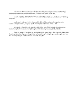 Garhammer	J.	A	review	of	power	output	studies	of	Olympic	and	powerlifting:	Methodology,	
performance	prediction,	and	evaluation	tests.	J	Strength	Cond	Res	7:	37-78,	1993.		
	
Komi,	P.	V.	(2003).	STRENGTH	AND	POWER	IN	SPORT	(Vol.	III).	Oxford,	UK:	Blackwell	Publishing	
Company.	
	
Mackenzie,	S.	J.,	Lavers,	R.	J.,	&	Wallace,	B.	B.	(2014).	A	biomechanical	comparison	of	the	
vertical	jump,	power	clean,	and	jump	squat.	Journal	of	Sports	Sciences,	(June),	1–10.		
	
Mclellan,	C.	P.,	Lovell,	D.	I.,	&	Gass,	G.	C.	(2011).	The	Role	of	Rate	of	Force	Development	on	
Vertical	Jump	Performance.	Journal	of	Strength	and	Conditioning	Research,	25(2),	379-385.		
	
Tricoli,	V.,	Lamas,	L.,	Carnevale,	R.,	&	Ugrinowitsch,	C.	(2005).	Short-Term	Effects	on	Lower-Body	
Functional	Power	Development:	Weightlifting	vs.	Vertical	Jump	Training	Programs.	J	Strength	Cond	Res	
The	Journal	of	Strength	and	Conditioning	Research,	19(2),	433.		
	
	
	
 