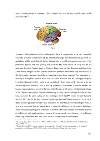 10	
same neurophysiological processes that comprise the rest of our cognitive-perceptual-
emotional life.14
	
Fig. 3
	
In order to understand the concepts and research that will be presented in the later chapters it
would be useful to present some of the important findings from the Palaeolithic period, the
period that will be studied in this thesis. It is essential to be able to grasp the extension of the
prehistoric periods and how quickly they evolved. My main objects of study will be the
paintings from the Chauvet cave in Southern France and the San bushman paintings from
South Africa. Despite the fact that the latter were produced much later, they are included in
this thesis as they present a key to how we can learn more about older art. This means that my
theoretical standpoint accords with that of Lewis-Williams and his neuropsychological
hypothesis, because it shows us how we can radically learn more just by looking at the art
and the cognition behind it; still, I will try to sketch a framework of how/or whether art
history proper may have access to the field of pre-historic artifications. My particular interest
in the Chauvet cave springs from the abnormality in terms of ways of depiction that we find
here, and also the early dating of the paintings: about 32,000 before present, hereafter
labelled BP.15
As for the San bushman’s paintings, Lewis-Williams assumes a contexts of
them; and this approach will serve as a foundation for a further discussion in chapter 5 and 6.
It is also important that we should keep in mind the difference in the artistic techniques
involved in creating images or sculptures: In modern art history we learn of different methods
of making art, such as oil paintings, tempera, frescoes, mosaics, etc., however, in prehistoric
times, they had to craft their own tools, this will be explained more in chapter 1.
																																																								
14
E. Dissanayake, Homo Aestheticus : Where Art Comes from and Why (Seattle: University of Washington
Press, 1995), 140.	
15	Before Present (BP) is a time scale used in geology. The ”present” time always changes so its standard
practice is to use 1 January 1950, which is also when radiocarbon dating first came in use.	
 