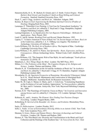102	
Hamerton-Kelly, R. G., W. Burkert, R. Girard, and J. Z. Smith. Violent Origins : Walter
Burkert, René Girard, and Jonathan Z. Smith on Ritual Killing and Cultural
Formation. Stanford: Stanford University Press, 1987.
Heyd, T., and J. Clegg. Aesthetics and Rock Art. Aldershot: Ashgate, 2005.
Keeney, B. Ropes to God: Experiencing the Bushman Spiritual Universe (Profiles of
Healing). Ringing Rock Press, 2003.
Lamarque, P. "Paleolithic Cave Painting: A Test Case for Transcultural Aesthetics." In
Aesthetics and Rock Art, edited by T. Heyd and J. Clegg. Hampshire, England:
Ashgate Publishing Company, 2005.
Laming-Emperaire, A. La Signification De L'art Rupestre Paléolithique : Méthodes Et
Applications. Paris: Picard, 1962.
Land, G., and B. Jarman. Breaking Point and Beyond. Harper Business. 1993.
Lapena, F. "A Native American´S View of Rock Art." In Ancient Images on Stone: Rock Art
of the Californias, edited by J. A. V. Tillburg. Los Angeles: The Institute of
Archeology, Univeristy of California, 1983.
Lewis-Williams, J.D. The Rock Art of Southern Africa. The Imprint of Man. Cambridge:
Cambridge University Press, 1983.
Lewis-Williams, J. D., and D. G. Pearce. San Spirituality : Roots, Expression, and Social
Consequences. African Archaeology Series. Walnut Creek, Calif: AltaMira Press,
2004.
Lewis-Williams, J.D. "The Imagistic Web of San Myth, Art and Landscape." South african
humanities 22 (2010): 18.
Malafouris, L. How Things Shape the Mind. London: The MIT Press, 2013.
Mithen, S. J. The Prehistory of the Mind : The Cognitive Origins of Art, Religion and
Science. London: Thames and Hudson, 1996.
Morales Jr., R. "Considerations on the Art and the Aesthetics of Rock Art." In Aesthetics
and Rock Art, edited by T. Heyd and J. Clegg, 61-74. Hamshire, England: Ashgate
Publishing Limited, 2005.
Mowaljarlai, D., ed. Ngarinyin Perspective of Repainting: Mowaljarlai`S Statement. Edited
by G. K. Ward, Retouch: Maintenance and Conservation of Aboriginal Rock
Imagery. Melbourne: Australian Rock Art Research Association, 1992.
Nadal, M., M. Capó, E. Munar, G. Marty, and C. J. Cela-Cone. "Constraining Hypotheses
on the Evolution of Art and Aesthetic Appreciation." In Neuroaesthetics, edited by
M. Skov and O. Vartanian. Amityville, New York: Baywood Publishing Company
Inc., 2009.
Newton, H. B. "The Neurology of Creativity: Focus on Music." In Creativity and Innovation
among Science and Art, edited by C. Charyton, 3-52. London: Springer-Verlag,
2015.
Robinson, K., and L. Aronica. The Element: How Finding Your Passions Changes
Everything. London: Penguin Books, 2009.
Rothenberg, D. Survival of the Beautiful: Art, Science, and Evolution. Bloomsbury Press,
2013.
Sacks, O. Hallucinations. London: Picador, 2012.
Selfe, L. Nadia: A Case of Extraordinary Drawing Ability in an Autistic Child. New York:
New York Academic Press, 1977.
Shennan, S. Genes, Memes and Human History: Darwinan Archaeology and Cultural
Evolution. London, UK: Thames and Hudson, 2002.
Skotnes, P. "The Thin Black Line: Diversity and Transformation in the Bleek and Lloyd
Collection and the Paintings of the Southern San.". In Voices from the Past: /Xam
 