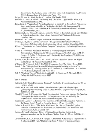 103	
Bushmen and the Bleek and Lloyd Collection, edited by J. Deacon and T.A Dowson,
234-44. Johannesburg: Wits University Press, 1996.
Spivey, N. How Art Made the World. London: BBC Books, 2005.
Stokstad, M., and D. Cateforis. Art History. Rev. 2nd ed. ed. Upper Saddle River, N.J:
Pearson/Prentice Hall, 2005.
Tomaskova, S. "Places of Art: Art and Archeology in Context." In Beyond Art: Pleistoscene
Image and Symbol, edited by M. W. Conkey, O. Soffer, D. Stratmann and N.
Jablonski, 265-87. San Francisco, CA: California Academy of Sciences/University
of California Press, 1997.
Tonkinson, R. The Mardu Aborigines : Living the Dream in Australia's Desert. Case Studies
in Cultural Anthropology. 2nd ed. ed. Belmont, Calif: Wadsworth/Thomson
Learning, 2002.
Turnbull, C. M. The Forest People. London: Chatto and Windus, 1961.
Wallace, A. R., and C. Darwin. Darwinism : An Exposition of the Theory of Natural
Selection : With Some of Its Applications. 2nd ed. ed. London: Macmillan, 1889.
Weiner, J. "Aesthetics Is a Cross-Cultural Category." Manchester: Univeristy of Manchester
1994.
White, R. "Substantial Acts: From Materials to Meaning in Upper Paleolithic
Representation." In Beyond Art: Pleistoscene Image and Symbol, edited by M. W.
Conkey, O. Soffer, D. Stratmann and N. Jablonski. San Francisco, CA: California
Academy of Sciences, 1997.
Wilkins, D. G., B. Schultz, and K. M. Linduff. Art Past Art Present. 5th ed. ed. Upper
Saddle River, NJ: Pearson Prentice Hall, 2005.
Williams, M. Prehistoric Belief. The Mill, Brimscombe Port: The History Press, 2010.
Zaidel, D. W. "Biological and Neuronal Underpinnings of Creativity in the Arts." In
Neuroscience of Creativity, edited by O. Vartanian, A. S. Bristol and J. C. Kaufman,
131-48. London, England: MIT Press, 2013.
Ziff, P. "Anything Viewed." In Aesthetics, edited by S. Feagin and P. Maynard, 22-30.
Oxford: Oxford University press, 1997.
List of articles:
Bednarik, R. G. "Brain Disorder and Rock Art." Cambridge Archaeological Journal 23, no.
1 (2013): 69-81.
Bilalić, M., P. McLeod, and F. Gobet. "Inflexibility of Experts—Reality or Myth?
Quantifying the Einstellung Effect in Chess Masters." Cognitive Psychology 56, no.
2 (2008): 73-102.
Blundell, V., and D. Woolagoodja. "Rock Art, Aborginal Culture, and Identity: The Wanjina
Paintings of Northwest Australia." In Companion to Rock Art, edited by Jo
McDonald and Peter Veth: Blackwell Publishing Ltd., 2012.
Buckner, R. L., and F. M. Krienen. "The Evolution of Distributed Association Networks in
the Human Brain." Trends in Cognitive Sciences 17, no. 12: 648-65.
Bullot, N. J., and R. Reber. "The Artful Mind Meets Art History: Toward a Psycho-
Historical Framework for the Science of Art Appreciation." The Behavioral and
brain sciences 36, no. 2 (2013): 123.
Burns, J. K. "An Evolutionary Theory of Schizophrenia: Cortical Connectivity,
Metarepresentation, and the Social Brain." Behav. Brain Sci. 27, no. 6 (2004): 831-
55.
Carhart-Harris, R. L., R. Leech, P. J. Hellyer, M. Shanahan, A. Feilding, E. Tagliazucchi, D.
R. Chialvo, and D. Nutt. "The Entropic Brain: A Theory of Conscious States
 