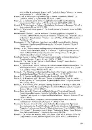 104	
Informed by Neuroimaging Research with Psychedelic Drugs." Frontiers in Human
Neuroscience 8 (01.10.2014 2014): 20.
Carson, S. H. "Creativity and Psychopathology: A Shared Vulnerability Model." The
Canadian Journal of Psychiatry 56, no. 3 (2011): 144-53.
Crespi, B., K. Summers, and S. Dorus. "Adaptive Evolution of Genes Underlying
Schizophrenia." Proceedings of The Royal Society B 274 (2007): 2801-10.
Crow, J. T. "Schizophrenia as Failure of Hemispheric Dominance for Language." Trends in
Neurosciences 20, no. 8 (1997): 339.
Davies, S. "Why Art Is Not a Spandrel." The British Journal of Aesthetics 50, no. 4 (2010):
333-41.
Diaz-Granados Duncan, C., and D. Browman. "The Petroglyphs and Pictographs of
Missouri: A Distributional, Stylistic, Contextual, Functional, and Temporal Analysis
of the State's Rock Graphics. (Volumes I and Ii)." 769 p.: ProQuest Dissertations
Publishing, 1993.
Dissanayake, E. "The Artification Hypothesis and Its Relevance to Cognitive Science,
Evolutionary Aesthetics and Neuroaesthetics.". Cognitive Semiotics Fall, no. 5
(2009): 148-73.
Flaherty,, A. W., "Frontotemporal and Dopaminergic Control of Idea Generation and
Creative Drive," (Hoboken 2005). H. B. Newton, "The Neurology of Creativity:
Focus on Music," in Creativity and Innovation among Science and Art, ed. C.
Charyton (London: Springer-Verlag, 2015).
Freedberg, D., and V. Gallese. "Motion, Emotion and Empathy in Esthetic Experience."
Trends in Cognitive Sciences 11, no. 5 (2007): 197-203.
Friston, K. "The Free-Energy Principle: A Unified Brain Theory?". Nature Reviews
Neuroscience (2010): 12.
Froese, T. "Altered States and the Prehistoric Ritualization of the Modern Human Mind." In
Breaking Convention: Essays on Psychedelic Consciousness, edited by C. Adams
et.al. London: Strange Attractor Press, 2013.
Froese, T.. "The Ritualised Mind Alteration Hypothesis of the Origins and Evolution of the
Symbolic Human Mind." Rock Art research 32, no. 1 (2015): 90-97.
Froese, T., G. Guzmàn, and L. Guzmán-Davalos. E-mail, 12 Januar 2016 2015.
Froese, T., A. Woodward, and T. Ikegami. "People in the Paleolithic Could Access the
Whole Spectrum of Consciousness: Response to Helvenston." Adaptive Behavior 22,
no. 4 (2014): 282-85.
Froese, T., A. Woodward, and T. Ikegami. "Turing Instabilities in Biology, Culture, and
Consciousness? On the Enactive Origins of Symbolic Material Culture." Adaptive
Behavior 21, no. 3 (2013): 199-214.
Froese, Tom, Alexander Woodward, and Takashi Ikegami. "Are Altered States of
Consciousness Detrimental, Neutral or Helpful for the Origins of Symbolic
Cognition? A Response to Hodgson and Lewis-Williams." Adaptive Behavior 22, no.
1 (2014): 89-95.
Gallese, V. "Mirror Neurons, Embodied Simulation and the Neural Basis of Social
Identification." Pschyanalytic Dialogues 19 (2009): 519-36.
Guzman, G. "Species Diversity of the Genus Psilocybe (Basidiomycotina, Agaricales,
Strophariacae) in the World Mycobiota, with Special Attention to Hallucinogenic
Properties.". International Journal of Medical Mushrooms 7, no. 1-2 (2005): 305-32.
Gobet, F., A. Snyder, T. Bossomaier, and M. Harré. "Designing a “Better” Brain: Insights
from Experts and Savants." Frontiers in Psychology 5 (2014).
Hampso, J., W. Challis, G. Blundell, and C. de Rosner. "Rock Art of Bongani Mountain
Lodge and Its Environs, Mpumalanga Province, South Africa: An Introductin to
 
