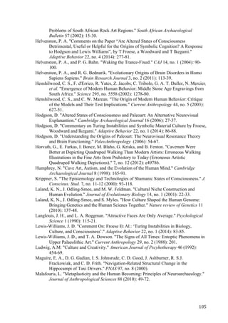 105	
Problems of South African Rock Art Regions." South African Archaeological
Bulletin 57 (2002): 15-30.
Helvenston, P. A. "Comments on the Paper “Are Altered States of Consciousness
Detrimental, Useful or Helpful for the Origins of Symbolic Cognition? A Response
to Hodgson and Lewis Williams”, by T Froese, a Woodward and T Ikegami."
Adaptive Behavior 22, no. 4 (2014): 277-81.
Helvenston, P. A., and P. G. Bahn. "Waking the Trance-Fixed." CAJ 14, no. 1 (2004): 90-
100.
Helvenston, P. A., and R. G. Bednarik. "Evolutionary Origins of Brain Disorders in Homo
Sapiens Sapiens." Brain Research Journal 3, no. 2 (2011): 113-39.
Henshilwood, C. S., F. d'Errico, R. Yates, Z. Jacobs, C. Tribolo, G. A. T. Duller, N. Mercier,
et al. "Emergence of Modern Human Behavior: Middle Stone Age Engravings from
South Africa." Science 295, no. 5558 (2002): 1278-80.
Henshilwood, C. S., and C. W. Marean. "The Origin of Modern Human Behavior: Critique
of the Models and Their Test Implications." Current Anthropology 44, no. 5 (2003):
627-51.
Hodgson, D. "Altered States of Consciousness and Paleoart: An Alternative Neurovisual
Explanantion." Cambridge Archaeological Journal 16 (2006): 27-37.
Hodgson, D. "Commentary on Turing Instabilities and Symbolic Material Culture by Froese,
Woodward and Ikegami." Adaptive Behavior 22, no. 1 (2014): 86-88.
Hodgson, D. "Understanding the Origins of Paleoart: The Neurovisual Resonance Theory
and Brain Functioning." PaleoAnthropology (2006): 54-67.
Horvath, G., E. Farkas, I. Boncz, M. Blaho, G. Kriska, and B. Fenton. "Cavemen Were
Better at Depicting Quadruped Walking Than Modern Artists: Erroneous Walking
Illustrations in the Fine Arts from Prehistory to Today (Erroneous Artistic
Quadruped Walking Depictions)." 7, no. 12 (2012): e49786.
Humphrey, N. "Cave Art, Autism, and the Evolution of the Human Mind." Cambridge
Archaeological Journal 8 (1998): 165-91.
Krippner, S. "The Epistemology and Technologies of Shamanic States of Consciousness." J.
Conscious. Stud. 7, no. 11-12 (2000): 93-118.
Laland, K. N., J. Odling-Smee, and M. W. Feldman. "Cultural Niche Construction and
Human Evolution." Journal of Evolutionary Biology 14, no. 1 (2001): 22-33.
Laland, K. N., J. Odling-Smee, and S. Myles. "How Culture Shaped the Human Genome:
Bringing Genetics and the Human Scienes Together." Nature review of Genetics 11
(2010): 137-48.
Langlouis, J. H., and L. A. Roggman. "Attractive Faces Are Only Average." Psychological
Science 1 (1990): 115-21.
Lewis-Williams, J. D. "Comment On: Froese Et Al.: ‘Turing Instabilities in Biology,
Culture, and Consciousness’." Adaptive Behavior 22, no. 1 (2014): 83-85.
Lewis-Williams, J. D., and T. A. Dowson. "The Signs of All Times: Entoptic Phenomena in
Upper Palaeolithic Art." Current Anthropology 29, no. 2 (1988): 201.
Ludwig, A.M. "Culture and Creativity." American Journal of Pscyhotherapy 46 (1992):
454-69.
Maguire, E. A., D. G. Gadian, I. S. Johnsrude, C. D. Good, J. Ashburner, R. S.J.
Frackowiak, and C. D. Frith. "Navigation-Related Structural Change in the
Hippocampi of Taxi Drivers." PNAS 97, no. 8 (2000).
Malafouris, L. "Metaplasticity and the Human Becoming: Principles of Neuroarchaeology."
Journal of Anthropological Sciences 88 (2010): 49-72.
 