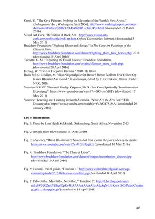 107	
Curtis, G. "The Cave Painters: Probing the Mysteries of the World's First Artists."
Underground Art , Washington Post (2006). http://www.washingtonpost.com/wp-
dyn/content/article/2006/12/14/AR2006121401459.html (downloaded 28 March
2016)
Visual Art Cork, "Definition of Rock Art." http://www.visual-arts-
cork.com/prehistoric/rock-art.htm. Oxford Dictionaries. Internet. (downloaded 3
May 2016)
Bradshaw Foundation "Fighting Rhino and Horses." In The Cave Art Paintings of the
Chauvet Cave.
http://www.bradshawfoundation.com/chauvet/fighting_rhino_four_horses.php: 2011.
(downloaded 15 April 2016)
Turcotte, C. M. "Exploring the Fossil Record." Bradshaw Foundation,
http://www.bradshawfoundation.com/origins/oldowan_stone_tools.php.
(downloaded 20 April 2016)
Herzog, W. "Cave of Forgotten Dreams." 2010. 1h 30min.
Radio NRK: Lillelien, M. "Skal Nasjonalgalleriet Består? Debatt Mellom Erik Collett Og
Karen Bliksrud Aavitsland." In Kulturnytt, edited by T. G. Eriksen, 30 min. Radio:
NRK, 2016.
Youtube: KMVT. "Present! Stanley Krippner, Ph.D. (Part One) Spiritually Transformative
Experience": https://www.youtube.com/watch?v=GOl-zmVl8Tk (downloaded 17
May 2016)
Youtube: Teaching and Learning in South Australia. "What Are the Arts For?": Elle
Dissanayake: https://www.youtube.com/watch?v=tVJeGd7AIMA (downloaded 20
January 2016)
List of illustrations:
Fig. 1: Photo by Linn Heidi Stokkedal, Drakensberg, South Africa, November 2015
Fig. 2: Google maps (downloaded 11. April 2016)
Fig. 3: e-Science, “Brain Illustration”? Screenshot from Learn the four Lobes of the Brain:
https://www.youtube.com/watch?v=MfFB7Jqti_E (downloaded 10 May 2016)
Fig. 4: Bradshaw Foundation, “The Chauvet Lions”,
http://www.bradshawfoundation.com/chauvet/images/investigation_chauvet.jpg
(downloaded 10 April 2016)
Fig. 5: Cultural Travel guide, “Timeline 1”, http://www.culturaltravelguide.com/wp-
content/uploads/2012/04/lascaux-timeline.jpg (downloaded 14 April 2016)
Fig. 6: Palaeolithic, Mesolithic, Neolithic, “ Timeline 2”, http://3.bp.blogspot.com/-
mLc8V5dGZmU/UhqrlKpRv4I/AAAAAAAAA2o/AdzSqNvLBKw/s1600/PaleoChartim
g_g6u1_chartpg96.gif (downloaded 14 April 2016)
 