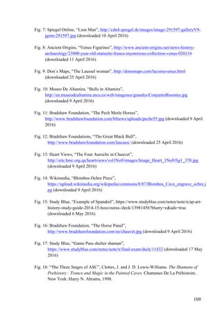 108	
Fig. 7: Spiegel Online, “Lion Man”, http://cdn4.spiegel.de/images/image-291597-galleryV9-
jgmn-291597.jpg (downloaded 10 April 2016)
Fig. 8: Ancient Origins, “Venus Figurines”, http://www.ancient-origins.net/news-history-
archaeology/23000-year-old-statuette-france-mysterious-collection-venus-020116
(downloaded 11 April 2016)
Fig. 9: Don´s Maps, “The Laussel woman”, http://donsmaps.com/lacornevenus.html
(downloaded 25 April 2016)
Fig. 10: Museo De Altamira, “Bulls in Altamira”,
http://en.museodealtamira.mcu.es/web/imagenes/grandes/ConjuntoBisontes.jpg
(downloaded 9 April 2016)
Fig. 11: Bradshaw Foundation, “The Pech Merle Horses”,
http://www.bradshawfoundation.com/bfnews/uploads/peche55.jpg (downloaded 9 April
2016)
Fig. 12: Bradshaw Foundations, “The Great Black Bull”,
http://www.bradshawfoundation.com/lascaux/ (downloaded 25 April 2016)
Fig. 13: Heart Views, “The Four Aurochs in Chauvet”,
http://site.hmc.org.qa/heartviews/vol1No9/images/Image_Heart_1No9/fig1_370.jpg
(downloaded 9 April 2016)
Fig. 14: Wikimedia, “Blombos Ochre Piece”,
https://upload.wikimedia.org/wikipedia/commons/8/87/Blombos_Cave_engrave_ochre.j
pg (downloaded 9 April 2016)
Fig. 15: Study Blue, “Example of Spandrel”, https://www.studyblue.com/notes/note/n/ap-art-
history-study-guide-2014-15-houvouras-/deck/13981456?blurry=e&ads=true
(downloaded 6 May 2016)
Fig. 16: Bradshaw Foundation, “The Horse Panel”,
http://www.bradshawfoundation.com/sn/chauvet.jpg (downloaded 9 April 2016)
Fig. 17: Study Blue, “Game Pass shelter shaman”,
https://www.studyblue.com/notes/note/n/final-exam/deck/11432 (downloaded 17 May
2016)
Fig. 18: “The Three Stages of ASC”, Clottes, J. and J. D. Lewis-Williams. The Shamans of
Prehistory : Trance and Magic in the Painted Caves. Chamanes De La Préhistoire.
New York: Harry N. Abrams, 1998.
 