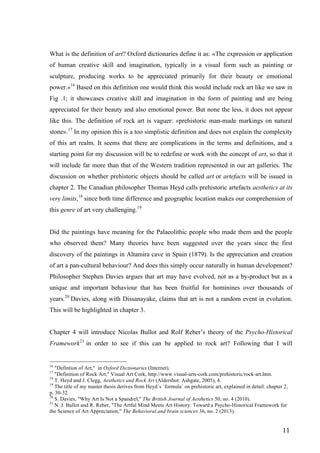 11	
What is the definition of art? Oxford dictionaries define it as: «The expression or application
of human creative skill and imagination, typically in a visual form such as painting or
sculpture, producing works to be appreciated primarily for their beauty or emotional
power.»16
Based on this definition one would think this would include rock art like we saw in
Fig .1; it showcases creative skill and imagination in the form of painting and are being
appreciated for their beauty and also emotional power. But none the less, it does not appear
like this. The definition of rock art is vaguer: «prehistoric man-made markings on natural
stone».17
In my opinion this is a too simplistic definition and does not explain the complexity
of this art realm. It seems that there are complications in the terms and definitions, and a
starting point for my discussion will be to redefine or work with the concept of art, so that it
will include far more than that of the Western tradition represented in our art galleries. The
discussion on whether prehistoric objects should be called art or artefacts will be issued in
chapter 2. The Canadian philosopher Thomas Heyd calls prehistoric artefacts aesthetics at its
very limits,18
since both time difference and geographic location makes our comprehension of
this genre of art very challenging.19
Did the paintings have meaning for the Palaeolithic people who made them and the people
who observed them? Many theories have been suggested over the years since the first
discovery of the paintings in Altamira cave in Spain (1879). Is the appreciation and creation
of art a pan-cultural behaviour? And does this simply occur naturally in human development?
Philosopher Stephen Davies argues that art may have evolved, not as a by-product but as a
unique and important behaviour that has been fruitful for hominines over thousands of
years.20
Davies, along with Dissanayake, claims that art is not a random event in evolution.
This will be highlighted in chapter 3.
Chapter 4 will introduce Nicolas Bullot and Rolf Reber’s theory of the Psycho-Historical
Framework21
in order to see if this can be applied to rock art? Following that I will
																																																								
16
"Defintion of Art," in Oxford Dictionaries (Internet).
17
"Definition of Rock Art," Visual Art Cork, http://www.visual-arts-cork.com/prehistoric/rock-art.htm.
18
T. Heyd and J. Clegg, Aesthetics and Rock Art (Aldershot: Ashgate, 2005), 4.
19
The title of my master thesis derives from Heyd´s ´formula´ on prehistoric art, explained in detail: chapter 2,
p. 30-32.
20
S. Davies, "Why Art Is Not a Spandrel," The British Journal of Aesthetics 50, no. 4 (2010).
21
N. J. Bullot and R. Reber, "The Artful Mind Meets Art History: Toward a Psycho-Historical Framework for
the Science of Art Appreciation," The Behavioral and brain sciences 36, no. 2 (2013).	
 