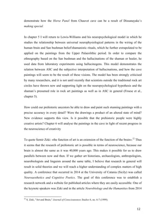 12	
demonstrate how the Horse Panel from Chauvet cave can be a result of Dissanayake´s
making special.
In chapter 5 I will return to Lewis-Williams and his neuropsychological model in which he
studies the relationship between universal neurophysiological patterns in the wiring of the
human brain and San bushman belief/shamanistic rituals, which he further extrapolated to be
applied on the paintings from the Upper Palaeolithic period. In order to compare the
ethnography based on the San bushman and the hallucinations of the shaman or healer, he
used data from laboratory experiments using hallucinogens. This model demonstrates the
relation between ASC and the subjective interpretation of hallucinations, and how the cave
paintings will seem to be the result of these visions. The model has been strongly criticised
by many researchers, and it is not until recently that scientists outside the traditional rock art
circles have thrown new and supporting light on the neuropsychological hypothesis and the
shaman’s presumed role in rock art paintings as well as in ASC in general (Froese et al.,
chapter 5).
How could our prehistoric ancestors be able to draw and paint such stunning paintings with a
precise accuracy in every detail? Were the drawings a product of an altered state of mind?
New evidence supports this view. Is it possible that the prehistoric people were highly
creative artists? Chapter 6 will analyse the paintings in the cave in light of recent progress in
the neuroscience of creativity
To quote Semir Zeki: «the function of art is an extension of the function of the brain».22
Thus
it seems that the research of prehistoric art is possible in terms of neuroscience, because our
brain is almost the same as it was 40,000 years ago. This makes it possible for us to draw
parallels between now and then. If we gather art historians, archaeologists, anthropologists,
neurobiologists and linguists around the same table, I believe that research in general will
result in solid theories and we will reach a higher understanding of complex matters of high
quality. A conference that occurred in 2014 at the University of Catania (Sicily) was called
Neuroaesthetics and Cognitive Poetics. The goal of this conference was to establish a
research network and a website for published articles where they are easily accessible. One of
the keynote speakers was Zeki and in the article Neurobiology and the Humanities from 2014
																																																								
22
S. Zeki, "Art and Brain," Journal of Consciounsness Studies 6, no. 6-7 (1999).
 