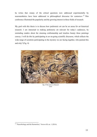 13	
he writes that «many of the critical questions now addressed experimentally by
neuroaesthetics have been addressed in philosophical discourse for centuries».23
This
conference illustrated the popularity and the growing interest in these fields of research.
My goal with this thesis is to discuss how prehistoric art can be an arena for art historical
research. I am interested in making prehistoric art relevant for today´s audiences, by
reminding readers about the stunning craftsmanship and timeless beauty these paintings
convey. I will do this by participating in an on-going scientific discourse, which reflects the
wide range of scientists participating in the mystery we are facing together, who painted this
and why? (Fig. 4)
																																																								
23
"Neurobiology and the Humanities," Neuron 84, no. 1 (2014).
Fig.	4	The	Lions	in	Chauvet	
Cave
 