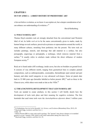 14	
CHAPTER 1
OUT OF AFRICA – A BRIEF HISTORY OF PREHISTORIC ART
«I do not believe evolution, as we know it can explain art, but a deeper consideration of art
can enhance our understanding of evolution.» 24
David Rothenberg
1.1 WHAT IS ROCK ART?
Thomas Heyd considers rock art strongly detached from the conventional (and Western)
label of art; he holds rock art to be the name conventionally given to marks, made by
human beings on rock surfaces, perceived as pictures or representations around the world, in
many different cultures, stretching from prehistory into the present. The term rock art
includes paintings, stencils, and drawings that add material to a surface, but also
pictographs, engravings or petroglyphs, a technique, which removes material from a
surface.25
It usually refers to artefacts made without the direct influence of modern
European society.26
Rock art is found under cliff overhangs, inside caves, but also on boulders on ground level.
It consists of very different motifs, ranging from geometrical lines to complex painted
compositions, such as anthropomorphic, zoomorphic, therianthropic (part animal and part
human), and other motif categories in very advanced wall-shapes. Some art panels date
back to 32 000 years ago (hereafter labelled as before present: BP),27
such as those in the
Chauvet cave, while others were made as late as the 1920s.28
1.2 THE (COGNITIVE) DEVELOPMENT THAT LED TO ROCK ART
Tools are needed to create artefacts; in this section I will briefly sketch how the
development of tools took place and their meaning for cognitive evolution. The first
hominids that used stone tools were the Australopithecus afarensis about 3 million years
																																																								
24
D. Rothenberg, Survival of the Beautiful: Art, Science, and Evolution (Bloomsbury Press, 2013), 20.
25
Heyd and Clegg, Aesthetics and Rock Art, 1.
26
Ibid., 39.
27
Before Present (BP) is a time scale used in geology. The ”present” time always changes so its standard
practice is to use 1 January 1950, which is also when radiocarbon dating first came in use.
28
Heyd and Clegg, Aesthetics and Rock Art, 39.	
 