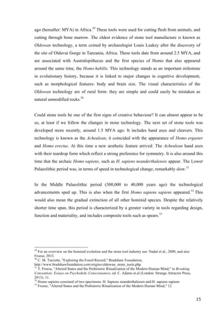 15	
ago (hereafter: MYA) in Africa.29
These tools were used for cutting flesh from animals, and
cutting through bone marrow. The oldest evidence of stone tool manufacture is known as
Oldowan technology, a term coined by archaeologist Louis Leakey after the discovery of
the site of Olduvai Gorge in Tanzania, Africa. These tools date from around 2.5 MYA, and
are associated with Australopithecus and the first species of Homo that also appeared
around the same time, the Homo habilis. This technology stands as an important milestone
in evolutionary history, because it is linked to major changes in cognitive development,
such as morphological features: body and brain size. The visual characteristics of the
Oldowan technology are of rural form: they are simple and could easily be mistaken as
natural unmodified rocks.30
Could stone tools be one of the first signs of creative behaviour? It can almost appear to be
so, at least if we follow the changes in stone technology. The next set of stone tools was
developed more recently, around 1.5 MYA ago. It includes hand axes and cleavers. This
technology is known as the Acheulean; it coincided with the appearance of Homo ergaster
and Homo erectus. At this time a new aesthetic feature arrived: The Acheulean hand axes
with their teardrop form which reflect a strong preference for symmetry. It is also around this
time that the archaic Homo sapiens, such as H. sapiens neanderthalensis appear. The Lower
Palaeolithic period was, in terms of speed in technological change, remarkably slow.31
In the Middle Palaeolithic period (300,000 to 40,000 years ago) the technological
advancements sped up. This is also when the first Homo sapiens sapiens appeared.32
This
would also mean the gradual extinction of all other hominid species. Despite the relatively
shorter time span, this period is characterized by a greater variety in tools regarding design,
function and materiality, and includes composite tools such as spears.33
																																																								
29
For an overview on the hominid evolution and the stone tool industry see: Nadal et al., 2009, and also
Froese, 2013.
30
C. M. Turcotte, "Exploring the Fossil Record," Bradshaw Foundation,
http://www.bradshawfoundation.com/origins/oldowan_stone_tools.php.
31
T. Froese, "Altered States and the Prehistoric Ritualization of the Modern Human Mind," in Breaking
Convention: Essays on Psychedelic Consciousness, ed. C. Adams et.al (London: Strange Attractor Press,
2013), 11.
32
Homo sapiens consisted of two specimens: H. Sapiens neanderthalensis and H. sapiens sapiens
33
Froese, "Altered States and the Prehistoric Ritualization of the Modern Human Mind," 12.	
 