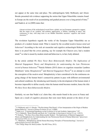 17	
not appear at the same time and place. The anthropologists Sally McBrearty and Alison
Brooks presented rich evidence supporting the notion that Upper Palaeolithic remains found
in Europe are the result of an accumulating and gradual process over a long period of time;37
and Nadal et. al. in (2009) states that:
(r)ecent revisions of the archeological record from a global, not just European, perspective suggest
that the origin of art, symbols, and aesthetic appreciation, is diffuse, extending in space, and
continuous in time, with deep roots in our Middle Paleolithic ancestors’ cognitive and neural
structures.38
The revolution hypothesis regards the works of the European Upper Palaeolithic era as
products of a modern human mind. What is meant by the so-called modern human mind and
behaviour? According to the rock art researcher and cognitive archaeologist Robert Bednarik
there is no proof that the artists painting, say for example the Chauvet cave, had a modern
mind;39
so what is meant by modern mind and behaviour is, in fact, hotly debated.
In the article entitled We Have Never Been Behaviourally Modern: The Implications of
Material Engagement Theory and Metaplasticity for understanding the Late Pleistocene
record of human behaviour,40
Patrick Roberts (2015) draws on cognition researcher Lambros
Malafouris’ terms Metaplasticity41
and Material Engagement Theory42
in an attempt to avoid
the conception of the modern mind. Metaplasticity is here considered to be the continuous on-
going change of the human brain’s connectivity pattern in pace with different environmental
and cultural conditions. By introducing such linearity in the development of the human mind, it
becomes impossible to define exactly when the human mind becomes modern, hence the title:
We Have Never Been Behaviourally Modern.
Similarly, we saw that Nadal et.al. claim that, «the murals found in the caves in France and
Spain are a result of cognitive processes that were most likely present at the dawn of our
																																																								
37
S. McBrearty and A. S. Brooks, "The Revolution That Wasn't: A New Interpretation of the Origin of Modern
Human Behavior," Journal of Human Evolution 39, no. 5 (2000).
38
Nadal et al., "Constraining Hypotheses on the Evolution of Art and Aesthetic Appreciation," 107.
39
R. G. Bednarik, "Brain Disorder and Rock Art," Cambridge Archaeological Journal 23, no. 1 (2013).
40
P. Roberts, "´We Have Never Been Behaviourally Modern`: The Implications of Material Engagement
Theory and Metaplasiticity for Understanding the Late Pleistoscene Record of Human Behaviour," Quaternary
International 2015, no. xxx (2015).
41
L. Malafouris, "Metaplasticity and the Human Becoming: Principles of Neuroarchaeology," Journal of
Anthropological Sciences 88 (2010).
42
How Things Shape the Mind (London: The MIT Press, 2013).
 