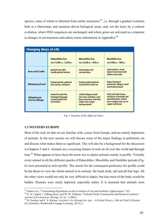 18	
species, some of which is inherited from earlier ancestors»43
, i.e. through a gradual evolution
both in a Darwinian, and mutation driven biological sense, and, not the least, by a cultural
evolution, where DNA sequences are unchanged, and where genes are activated as a response
to changes in environment and culture (more information in Appendix).44
	
Fig. 6 Timeline of the different lithics
1.3 WESTERN EUROPE
Most of the rock art that we are familiar with, comes from Europe, and are mainly depictions
of animals. In the next section we will discuss some of the major findings in prehistoric art
and discuss what makes them so significant. This will also be a background for the discussion
in Chapters 5 and 6. Animals are a recurring feature in rock art all over the world and through
time.45
What appears to have been the norm was to depict animals mainly in profile. Virtually
every animal in all the different epochs of Palaeolithic, Mesolithic and Neolithic periods (Fig.
6) were presented in strict profile. The reason for the consequent preference for profile could
be the desire to view the whole animal in its entirety: the head, body, tail and all four legs. All
the other views would not only be very difficult to depict, but also most of the body would be
hidden. Humans were rarely depicted, especially males. It is assumed that animals were
																																																								
43
Nadal et al., "Constraining Hypotheses on the Evolution of Art and Aesthetic Appreciation," 107.
44
K. N. Laland, J. Odling-Smee, and M. W. Feldman, "Cultural Niche Construction and Human Evolution,"
Journal of Evolutionary Biology 14, no. 1 (2001).
45
H. Gardner and F. S. Kleiner, Gardner's Art through the Ages : A Global History, 14th ed. Fred S. Kleiner.
ed. (Australia: Wadsworth Cengage Learning, 2013), 2.
 