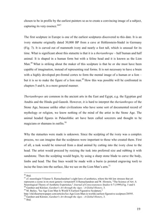 19	
chosen to be in profile by the earliest painters so as to create a convincing image of a subject,
capturing its very essence.4647
The first sculpture in Europe is one of the earliest sculptures discovered to this date. It is an
ivory statuette originally dated 30,000 BP from a cave at Hohlenstein-Stadel in Germany
(Fig. 7). It is carved out of mammoth ivory and nearly a foot tall, which is unusual for its
time. What is significant about this statuette is that it is a therianthrope – half human and half
animal. It is shaped in a human form but with a feline head and it is known as the Lion
Man.48
What is striking about the maker of this sculpture is that he or she must have been
capable of imagination, instead of representing real forms. It is not necessary to have a brain
with a highly developed pre-frontal cortex to form the mental image of a human or a lion –
but it is so to make the figure of a lion man.49
How this was possible will be confronted in
chapters 5 and 6, in a more general manner.
Therianthropes are common in the ancient arts in the East and Egypt, e.g. the Egyptian god
Anubis and the Hindu god Ganesh. However, it is hard to interpret the therianthropes of the
Stone Age, because unlike other civilizations who have some sort of documented record of
mythology or religion, we know nothing of the mind of the artist in the Stone Age. The
animal headed figures in Palaeolithic art have been called sorcerers and thought to be
magicians or shamans in outfits.50
Why the statuettes were made is unknown. Since the sculpting of the ivory was a complex
process, we can imagine that the sculptures were important to those who created them. First
of all, a tusk would be removed from a dead animal by cutting into the ivory close to the
head. The artist would proceed by resizing the tusk into preferred size and rubbing it with
sandstone. Then the sculpting would begin, by using a sharp stone blade to carve the body,
limbs and head. The fine lines would be made with a burin (a pointed engraving tool) to
incise the lines into the surface, like we see on the Lion Man’s arm.51
																																																								
46
Ibid.
47
cf. neurologist Vilianur S. Ramachandran’s eight laws of aesthetics, where the 6th law stresses that art
represents a scene in its most generic viewpointV.S Ramachandran and W. Hirstein, "The Science of Art: A
Neurological Theory of Aesthetic Experience," Journal of Consciounsness Studies 6-7 (1999).Fig. 5 and 6
48
Gardner and Kleiner, Gardner's Art through the Ages : A Global History, 3.
49
M. Bailey, "Ice Age Lion Man Is World´S Earliest Figurative Sculpture,"
http://old.theartnewspaper.com/articles/Ice-Age-Lion-Man-is-worlds-earliest-figurative-sculpture/28595.
50
Gardner and Kleiner, Gardner's Art through the Ages : A Global History, 3.	
51
Ibid.
 