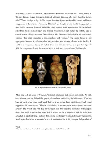 21	
Willendorf (28,000 – 25,000 B.P.) located in the Naturhistoriches Museum, Vienna, is one of
the most famous pieces from prehistoric art, although it is only a bit more than four inches
tall (2nd
from the right in Fig. 8). The carved limestone figure was found in Austria and has an
exaggerated body in terms of anatomy. This has been thought to be a fertility image, such as
with similar statuettes that were found. But there are other stone women from the Palaeolithic
period that have a slender figure and delicate proportions, which makes the fertility idea as
elusive as everything else found from this era. The fact that female figures are much more
common than male indicates a preoccupation with women.54
The name Venus is not
appropriate because it excludes other interpretations that are not relevant with fertility. It
could be a represented beauty ideal, but it has also been interpreted as a guardian figure.55
Still, the exaggerated female form would seem to indicate a convention of fertility cults.
Fig. 8 Different Venuses from the Palaeolithic period
When you look at Venus of Willendorf it is not naturalism that crosses our minds. As with
other figures from the Palaeolithic period, the sculptor avoided any facial features. What has
been carved is what could imply curly hair, or a hat woven from plant fibers, which could
suggest textile manufacture. What is more distinct is the emphasis on the female parts and
fertility. The breasts are very big, much larger than the forearms and hands resting upon
them. The belly is protruding more than it would do in a pregnancy and the artist also
scratched in a pubic triangle outline. The outline is often carved in detail in early figurations,
which again lead some scholars to believe it has to do with fertility images. Independent of
																																																								
54
Ibid.
55
Gardner and Kleiner, Gardner's Art through the Ages : A Global History, 1-5.	
 