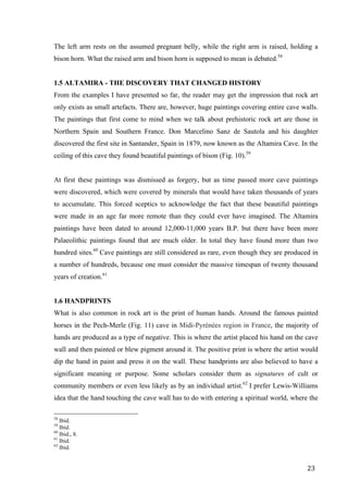 23	
The left arm rests on the assumed pregnant belly, while the right arm is raised, holding a
bison horn. What the raised arm and bison horn is supposed to mean is debated.58
1.5 ALTAMIRA - THE DISCOVERY THAT CHANGED HISTORY
From the examples I have presented so far, the reader may get the impression that rock art
only exists as small artefacts. There are, however, huge paintings covering entire cave walls.
The paintings that first come to mind when we talk about prehistoric rock art are those in
Northern Spain and Southern France. Don Marcelino Sanz de Sautola and his daughter
discovered the first site in Santander, Spain in 1879, now known as the Altamira Cave. In the
ceiling of this cave they found beautiful paintings of bison (Fig. 10).59
At first these paintings was dismissed as forgery, but as time passed more cave paintings
were discovered, which were covered by minerals that would have taken thousands of years
to accumulate. This forced sceptics to acknowledge the fact that these beautiful paintings
were made in an age far more remote than they could ever have imagined. The Altamira
paintings have been dated to around 12,000-11,000 years B.P. but there have been more
Palaeolithic paintings found that are much older. In total they have found more than two
hundred sites.60
Cave paintings are still considered as rare, even though they are produced in
a number of hundreds, because one must consider the massive timespan of twenty thousand
years of creation.61
1.6 HANDPRINTS
What is also common in rock art is the print of human hands. Around the famous painted
horses in the Pech-Merle (Fig. 11) cave in Midi-Pyrénées region in France, the majority of
hands are produced as a type of negative. This is where the artist placed his hand on the cave
wall and then painted or blew pigment around it. The positive print is where the artist would
dip the hand in paint and press it on the wall. These handprints are also believed to have a
significant meaning or purpose. Some scholars consider them as signatures of cult or
community members or even less likely as by an individual artist.62
I prefer Lewis-Williams
idea that the hand touching the cave wall has to do with entering a spiritual world, where the
																																																								
58
Ibid.
59
Ibid.
60
Ibid., 8.
61
Ibid.
62
Ibid.	
 