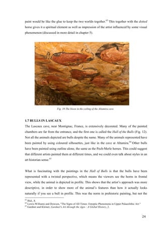 24	
paint would be like the glue to keep the two worlds together.63
This together with the dotted
horse gives it a spiritual element as well as impression of the artist influenced by some visual
phenomenon (discussed in more detail in chapter 5).
	
Fig. 10 The bison in the ceiling of the Altamira cave
1.7 BULLS IN LASCAUX
The Lascaux cave, near Montignac, France, is extensively decorated. Many of the painted
chambers are far from the entrance, and the first one is called the Hall of the Bulls (Fig. 12).
Not all the animals depicted are bulls despite the name. Many of the animals represented have
been painted by using coloured silhouettes, just like in the cave at Altamira.64
Other bulls
have been painted using outline alone, the same as the Pech-Merle horses. This could suggest
that different artists painted them at different times, and we could even talk about styles in an
art historian sense.65
What is fascinating with the paintings in the Hall of Bulls is that the bulls have been
represented with a twisted perspective, which means the viewers see the horns in frontal
view, while the animal is depicted in profile. This shows that the artist’s approach was more
descriptive, in order to show more of the animal’s features than how it actually looks
naturally if you see a bull in profile. This was the norm in prehistoric painting, but not the
																																																								
63
Ibid., 8.
64
Lewis-Williams and Dowson, "The Signs of All Times: Entoptic Phenomena in Upper Palaeolithic Art."
65
Gardner and Kleiner, Gardner's Art through the Ages : A Global History, 2.	
 