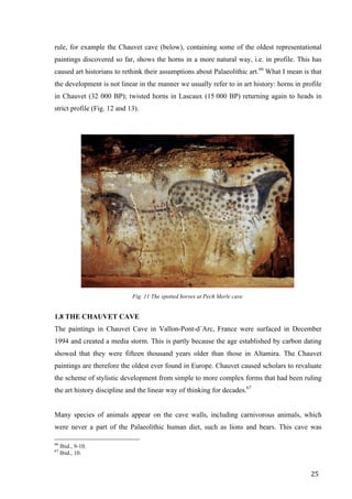 25	
rule, for example the Chauvet cave (below), containing some of the oldest representational
paintings discovered so far, shows the horns in a more natural way, i.e. in profile. This has
caused art historians to rethink their assumptions about Palaeolithic art.66
What I mean is that
the development is not linear in the manner we usually refer to in art history: horns in profile
in Chauvet (32 000 BP); twisted horns in Lascaux (15 000 BP) returning again to heads in
strict profile (Fig. 12 and 13).
1.8 THE CHAUVET CAVE
The paintings in Chauvet Cave in Vallon-Pont-d´Arc, France were surfaced in December
1994 and created a media storm. This is partly because the age established by carbon dating
showed that they were fifteen thousand years older than those in Altamira. The Chauvet
paintings are therefore the oldest ever found in Europe. Chauvet caused scholars to revaluate
the scheme of stylistic development from simple to more complex forms that had been ruling
the art history discipline and the linear way of thinking for decades.67
Many species of animals appear on the cave walls, including carnivorous animals, which
were never a part of the Palaeolithic human diet, such as lions and bears. This cave was
																																																								
66
Ibid., 9-10.
67
Ibid., 10.	
Fig. 11 The spotted horses at Pech Merle cave
 