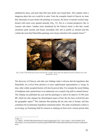 26	
inhabited by bears, and more than fifty bear skulls were found there. This explains what a
dangerous place this cave could be to enter. From the examples found in Chauvet we learn
that, thousands of years before the paintings in Lascaux, the horns of aurochs (extinct long-
horned wild oxen) were painted naturally (Fig. 13). Not in a twisted perspective like in
Lascaux and others. Another norm introduced by the Chauvet artists is that they would
sometimes paint aurochs and horses incomplete (but still in profile as normal) and this
violates the norm that Palaeolithic paintings were always sketched with complete forms.68
	
Fig. 12 and 13 The bull from Lascaux to the left with ”twisted” horns and to the right the aurochs in Chauvet cave with
”naturalistic” horns.
The discovery of Chauvet, and other new findings make it obvious that the hypothesis that
Palaeolithic art evolved from primitive to more sophisticated representations is wrong. In
time, other widely accepted theories will also be proven false. For example the recent finding
of handprints and a painted boar in an Indonesian cave created a big shift in cultural history.
This finding was published last year and the painting(s) is said to be dated at 35,700 years
BP, which not only changes the chronological aspect of how the arts have evolved but also
the geographic aspect.69
This indicates that painting did not only start in Europe, and thus
contradicts the revolutionary hypothesis mentioned earlier. The study of prehistoric culture is
an exciting, yet frustrating field for research as studying art from such a remote period often
																																																								
68
Ibid., 11.
69
C. Brahic, "Worlds Oldest Hand Stencil Found in Indonesian Cave," news release, 11th of October 2014,
2014, https://www.newscientist.com/article/mg22429904-600-worlds-oldest-hand-stencil-found-in-indonesian-
cave/.	
 
