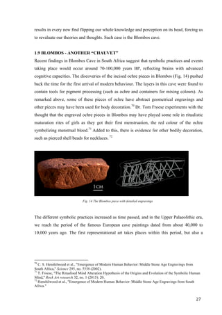 27	
results in every new find flipping our whole knowledge and perception on its head, forcing us
to revaluate our theories and thoughts. Such case is the Blombos cave.
1.9 BLOMBOS - ANOTHER “CHAUVET”
Recent findings in Blombos Cave in South Africa suggest that symbolic practices and events
taking place would occur around 70-100,000 years BP, reflecting brains with advanced
cognitive capacities. The discoveries of the incised ochre pieces in Blombos (Fig. 14) pushed
back the time for the first arrival of modern behaviour. The layers in this cave were found to
contain tools for pigment processing (such as ochre and containers for mixing colours). As
remarked above, some of these pieces of ochre have abstract geometrical engravings and
other pieces may have been used for body decoration.70
Dr. Tom Froese experiments with the
thought that the engraved ochre pieces in Blombos may have played some role in ritualistic
maturation rites of girls as they got their first menstruation, the red colour of the ochre
symbolizing menstrual blood.71
Added to this, there is evidence for other bodily decoration,
such as pierced shell beads for necklaces. 72
	
Fig. 14 The Blombos piece with detailed engravings
The different symbolic practices increased as time passed, and in the Upper Palaeolithic era,
we reach the period of the famous European cave paintings dated from about 40,000 to
10,000 years ago. The first representational art takes places within this period, but also a
																																																								
70
C. S. Henshilwood et al., "Emergence of Modern Human Behavior: Middle Stone Age Engravings from
South Africa," Science 295, no. 5558 (2002).
71
T. Froese, "The Ritualised Mind Alteration Hypothesis of the Origins and Evolution of the Symbolic Human
Mind," Rock Art research 32, no. 1 (2015): 20.
72
Henshilwood et al., "Emergence of Modern Human Behavior: Middle Stone Age Engravings from South
Africa."	
 