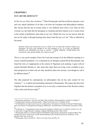 30	
CHAPTER 2
IS IT ART OR ARTEFACT?
In The Arts are More than Aesthetics,77
Ellen Dissanayake and Steven Brown presents a new
and very radical definition of art that is far from the European and philosophical tradition.
She stresses that the arts in society today is very different from what it was when art first
evolved; e.g. she finds that the aborigines in Australia and their relation to art is much closer
to the culture of prehistoric times than to our own. Maybe the way we can answer what the
arts are for today is through learning more about what the arts were for.78
This is reflected in
this quote:
Someone told me just recently that rock art is dead. If art was dead, that would not matter to we
Aborigines. We have never thought of our rock paintings as art. To us they are IMAGES.
IMAGES with ENERGIES that keep us ALIVE – EVERY PERSON, EVERYTHING WE
STAND ON, ARE MADE FROM, EAT AND LIVE ON.
79
This is a very good example of how the word and concept of art has different meaning as it
crosses cultural boundaries. It is a statement by an aborigine named David Mowalijarlai who
found the term art inappropriate in the context of Ngarinyin rock painting. I agree with art
scholar Reinaldo Morales Jr. who states that when there are living voices available to give
their perspectives on their rock art, they should be taken into account, even though we call it
by different names.80
The idea proposed by contemporary art philosophers that art has only existed for two
centuries,81
- is a radical and astonishing statement to Dissanayake. She argues that they have
forgotten that the abstract conception of art is not only a construction of the Western culture;
it has a clear and obvious origin.82
																																																								
77
Dissanayake and Brown, "The Arts Are More Than Aesthetics: Neuroaesthetics as Narrow Aesthetics."
78
Teaching and Learning in South Australia., "What Are the Arts For?," (Youtube, 2013).
79
D. Mowaljarlai, ed. Ngarinyin Perspective of Repainting: Mowaljarlai`S Statement, Retouch: Maintenance
and Conservation of Aboriginal Rock Imagery (Melbourne: Australian Rock Art Research Association, 1992),
8.
80
R. Morales Jr., "Considerations on the Art and the Aesthetics of Rock Art," in Aesthetics and Rock Art, ed.
T. Heyd and J. Clegg (Hamshire, England: Ashgate Publishing Limited, 2005), 64-65.
81
Dissanayake refers to a comment made by Paul Mattick made during a presentation in panel entitled ”The
institution of Art/2” at the Forty seventh Annual Meeting of the American Society for Aesthetics, 25-28
October 1989, New York City.
82
Dissanayake, Homo Aestheticus : Where Art Comes from and Why, 39.	
 