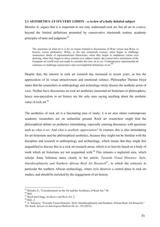 31	
2.1 AESTHETICS AT ITS VERY LIMITS – a review of a hotly debated subject
Morales Jr. argues that it is important to not only understand rock art, but all art in context,
beyond the limited definitions promoted by conservative nineteenth century academic
principles of taste and judgment:83
The questions of what art is is by no means limited to discussions of West versus non-West, or
historic versus prehistoric. When, in the late nineteenth century, artist began to challenge
renaissance ideals of representational illusionism, when they began to emphasize colour over
drawing, when they began to stress content over subject matter, the conservative institutions of the
European art world were not ready to consider this new art as art. Contemporary experimental art
continues to challenge conservative and oversimplified definitions of art.84
Despite that, the interest in rock art research has increased in recent years, as has the
appreciation of its visual attractiveness and emotional valence. Philosopher Thomas Heyd
states that the researchers in anthropology and archeology rarely discuss the aesthetic point of
view. Neither have discussions on rock art aesthetics interested art historians or philosophers;
hence non-specialists in art history are the only ones saying anything about the aesthetic
value of rock art.85
The aesthetics of rock art is a fascinating area of study; it is an area where contemporary
academic researchers are on unfamiliar ground. Rock art researchers might find the
philosophical debate on aesthetics intimidating, especially entering discourses with questions
such as what is art. And what is aesthetic appreciation? In contrast, this is also intimidating
for art historians and the philosophical aesthetics, because they might not be familiar with the
discipline and research in anthropology and archaeology, which means that they might feel
unqualified to discuss this in a rock art research arena, which is so heavily based on a body of
work which art historians are not acquainted with.86
This remains a neglected area, which
scholar Anne Solomon states clearly in her article: Towards Visual Histories: Style,
Interdisciplinarity and Southern African Rock Art Research87
, in which she criticizes in
particular the southern African archaeology, where style deserves a central place in rock art
studies, and should be enriched by the engagement of art history.
																																																								
83
Morales Jr., "Considerations on the Art and the Aesthetics of Rock Art," 68.
84
Ibid.
85
Heyd and Clegg, Aesthetics and Rock Art, 2.
86
Ibid., 2
87
A. Solomon, "Towards Visual Histories: Style, Interdisciplinarity and Southern African Rock Art Research,"
The South African Archaeological Bulletin 66, no. 193 (2011).	
 