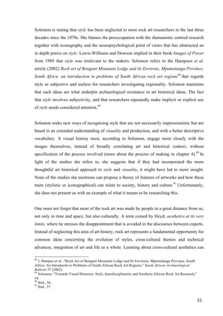 32	
Solomon is stating that style has been neglected to most rock art researchers in the last three
decades since the 1970s. She blames the preoccupation with the shamanistic centred research
together with iconography and the neuropsychological point of views that has obstructed an
in depth praxis on style. Lewis-Williams and Dowson implied in their book Images of Power
from 1989 that style was irrelevant to the makers. Solomon refers to the Hampson et al.
article (2002) Rock art of Bongani Mountain Lodge and its Environs, Mpumalanga Province,
South Africa: an introduction to problems of South African rock art regions88
that regards
style as subjective and useless for researchers investigating regionality. Solomon maintains
that such ideas are what underpin archaeological resistance to art historical ideas. The fact
that style involves subjectivity, and that researchers repeatedly make implicit or explicit use
of style needs considered attention.89
Solomon seeks new ways of recognising style that are not necessarily impressionistic but are
based in an extended understanding of visuality and production, and with a better descriptive
vocabulary. A visual history must, according to Solomon, engage more closely with the
images themselves, instead of broadly correlating art and historical context, without
specification of the process involved (more about the process of making in chapter 4).90
In
light of the studies she refers to, she suggests that if they had incorporated the more
thoughtful art historical approach to style and visuality, it might have led to more insight.
None of the studies she mentions can propose a theory of features of artworks and how these
traits (stylistic or iconographical) can relate to society, history and culture.91
Unfortunately,
she does not present us with an example of what it means to be researching this.
One must not forget that most of the rock art was made by people in a great distance from us,
not only in time and space, but also culturally. A term coined by Heyd; aesthetics at its very
limits, where he stresses the disappointment that is avoided in the discourses between experts.
Instead of neglecting this area of art history, rock art represents a fundamental opportunity for
common ideas concerning the evolution of styles, cross-cultural themes and technical
advances, integration of art and life as a whole. Learning about cross-cultural aesthetics can
																																																								
88
J. Hampso et al., "Rock Art of Bongani Mountain Lodge and Its Environs, Mpumalanga Province, South
Africa: An Introductin to Problems of South African Rock Art Regions," South African Archaeological
Bulletin 57 (2002).
89
Solomon, "Towards Visual Histories: Style, Interdisciplinarity and Southern African Rock Art Research,"
54.
90
Ibid., 56.
91
Ibid., 57.	
 