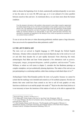 33	
make us discuss the beginning of art. In short, anatomically and physiologically we are more
or less the same as we were 40, 000 years ago, so it is not unheard of to draw parallels
between ourselves then and now. As mentioned above, we can learn more about the human
condition:
Even the attempt to do justice to the aesthetic values present in some object created or appreciated
by another human being can be a rich form of participation in the complex experiences of another
person’s life. The importance of such attempts to participate in the life experiences of other people
is not necessarily lessened by our lack of accuracy in the grasp of their aesthetic perspectives.
Rather, by itself the attempt to see (and possibly, to feel, hear, smell and taste) with those who
preceded us constitutes an experiment in the sharing of lives, which can generate an awareness of
our common human condition.92
To use or not use the term art when discussing prehistoric artefacts opens a huge discourse.
How can artworks be separated from other prehistoric crafts?
2.2 THE ART IN ROCK ART
The term rock art arrived in English language in 1959 through the Oxford English
Dictionary. Already within a decade the term received objections due to the word art in rock
art and after three decades the art part rapidly decreased. From observing this trend,
archaeologists Paul Bahn and Jean Vertut proposed a few alternatives such as pictures,
iconography, images, pictograms/ideograms, symbolic graphisms, and decoration.93
Lewis-
Williams, to whom we will return in chapter 5, considers the San Bushman paintings as
complex metaphors, not just aesthetically pleasing depictions. The maker of the rock art was
just participating in a continuing tradition, rather than creating an individual object of art.94
Archaeologist Carlos Díaz-Granados prefers the term rock graphics because we cannot be
certain that the markings were intended and created as art for aesthetic purposes. He does not
dismiss that some could have been created as art, but to call all rock graphics art only
functions as disfavour to art and the people who made it.95
Heyd on the other hand, believes it
is not necessary to know the intentions of the makers of rock art, to be able to approach this
																																																								
92
Heyd and Clegg, Aesthetics and Rock Art, 4.
93
P. G. Bahn and J. Vertut, Images of the Last Ice Age (New York: Windward, 1988), 10.
94
J. D. Lewis-Williams, The Rock Art of Southern Africa, The Imprint of Man (Cambridge: Cambridge
University Press, 1983), 54.
95
C. Diaz-Granados Duncan and D. Browman, "The Petroglyphs and Pictographs of Missouri: A
Distributional, Stylistic, Contextual, Functional, and Temporal Analysis of the State's Rock Graphics.
(Volumes I and Ii)," (ProQuest Dissertations Publishing, 1993), 10.	
 
