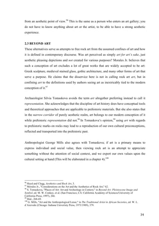 34	
from an aesthetic point of view.96
This is the same as a person who enters an art gallery; you
do not have to know anything about art or the artist, to be able to have a strong aesthetic
experience.
2.3 BEYOND ART
These alternatives serve as attempts to free rock art from the assumed confines of art and how
it is defined in contemporary discourse. Was art perceived as simply art for art’s sake, just
aesthetic pleasing depictions and not created for various purposes? Morales Jr. believes that
such a conception of art excludes a lot of great works that are widely accepted to be art:
Greek sculpture, medieval stained glass, gothic architecture, and many other forms of art that
serve a purpose. He claims that the disservice here is not in calling rock art art, but in
confining art to the definitions used by authors seeing art as inextricably tied to the modern
conception of it.97
Archaeologist Silvia Tomaskova avoids the term art altogether preferring instead to call it
representation. She acknowledges that the discipline of art history does have conceptual tools
and theoretical approaches that are applicable to prehistoric materials. But she also states that
in the narrow corridor of purely aesthetic realm, art belongs to our modern conception of it
while prehistoric representation did not.98
In Tomaskova’s opinion,99
using art with regards
to prehistoric marks on rocks may lead to a reproduction of our own cultural preconceptions,
reflected and transported into the prehistoric past.
Anthropologist George Mills also agrees with Tomaskova; if art is a primary means to
express individual and social value, then viewing rock art is an attempt to appreciate
something without the attention of social context, and we export our own values upon the
cultural setting at hand (This will be elaborated in a chapter 4).100
																																																								
96
Heyd and Clegg, Aesthetics and Rock Art, 3.
97
Morales Jr., "Considerations on the Art and the Aesthetics of Rock Art," 62.
98
S. Tomaskova, "Places of Art: Art and Archeology in Context," in Beyond Art: Pleistoscene Image and
Symbol, ed. M. W. Conkey, et al. (San Francisco, CA: California Academy of Sciences/University of
California Press, 1997), 266.
99
Ibid., 268-69.
100
G. Mills, "Art and the Anthropological Lense," in The Traditional Artist in African Societies, ed. W. L.
d´Azevedo (Chicago: Indiana Univeristy Press, 1973/1989), 379.	
 