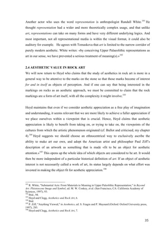 35	
Another actor who uses the word representation is anthropologist Randall White.101
He
thought representation had a wider and more theoretically complex usage, and that unlike
art, representations can take on many forms and have very different underlying logics. And
most important, not all representational media is within the visual format, it could also be
auditory for example. He agrees with Tomaskova that art is limited to the narrow corridor of
purely modern aesthetic. White writes: «by conceiving Upper Palaeolithic representations as
art in our sense, we have prevented a serious treatment of meaning(s).»102
2.4 AESTHETIC VALUE IN ROCK ART
We will now return to Heyd who claims that the study of aesthetics in rock art is more in a
general way to be attentive to the marks on the stone so that those marks become of interest
for and in itself as objects of perception. And if one can say that being interested in the
markings on rocks as an aesthetic approach, we must be committed to claim that the rock
markings are a form of art itself, with all the complexity it might involve.103
Heyd maintains that even if we consider aesthetic appreciation as a free play of imagination
and understanding, it seems relevant that we are more likely to achieve a fuller appreciation if
we place ourselves within a viewpoint that is crucial. Hence, Heyd claims that aesthetic
appreciation is likely to benefit from taking on, or trying to take on, the viewpoints of the
cultures from which the artistic phenomenon originated (cf. Bullot and criticised, my chapter
4).104
Heyd suggests we should choose an ethnocentrical way to exclusively ascribe the
ability to make art our own, and adopt the American artist and philosopher Paul Ziff’s
description of an artwork as something that is made «fit to be an object for aesthetic
attention.»105
This opens up the whole idea of which objects are considered to be art. It would
then be more independent of a particular historical definition of art. If an object of aesthetic
interest is not necessarily called a work of art, its status largely depends on what effort was
invested in making the object fit for aesthetic appreciation.106
																																																								
101
R. White, "Substantial Acts: From Materials to Meaning in Upper Paleolithic Representation," in Beyond
Art: Pleistoscene Image and Symbol, ed. M. W. Conkey, et al. (San Francisco, CA: California Academy of
Sciences, 1997), 93.
102
Ibid., 94.
103
Heyd and Clegg, Aesthetics and Rock Art, 6.
104
Ibid.
105
P. Ziff, "Anything Viewed," in Aesthetics, ed. S. Feagin and P. Maynard (Oxford: Oxford University press,
1997), 285.
106
Heyd and Clegg, Aesthetics and Rock Art, 7.	
 