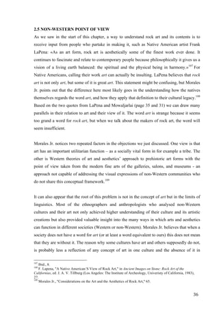 36	
2.5 NON-WESTERN POINT OF VIEW
As we saw in the start of this chapter, a way to understand rock art and its contents is to
receive input from people who partake in making it, such as Native American artist Frank
LaPena: «As an art form, rock art is aesthetically some of the finest work ever done. It
continues to fascinate and relate to contemporary people because philosophically it gives us a
vision of a living earth balanced: the spiritual and the physical being in harmony.»107
For
Native Americans, calling their work art can actually be insulting. LaPena believes that rock
art is not only art, but some of it is great art. This statement might be confusing, but Morales
Jr. points out that the difference here most likely goes in the understanding how the natives
themselves regards the word art, and how they apply that definition to their cultural legacy.108
Based on the two quotes from LaPena and Mowaljarlai (page 35 and 31) we can draw many
parallels in their relation to art and their view of it. The word art is strange because it seems
too grand a word for rock art, but when we talk about the makers of rock art, the word will
seem insufficient.
Morales Jr. notices two repeated factors in the objections we just discussed. One view is that
art has an important utilitarian function – as a socially vital form in for example a tribe. The
other is Western theories of art and aesthetics’ approach to prehistoric art forms with the
point of view taken from the modern fine arts of the galleries, salons, and museums - an
approach not capable of addressing the visual expressions of non-Western communities who
do not share this conceptual framework.109
It can also appear that the root of this problem is not in the concept of art but in the limits of
linguistics. Most of the ethnographers and anthropologists who analysed non-Western
cultures and their art not only achieved higher understanding of their culture and its artistic
creations but also provided valuable insight into the many ways in which arts and aesthetics
can function in different societies (Western or non-Western). Morales Jr. believes that when a
society does not have a word for art (or at least a word equivalent to ours) this does not mean
that they are without it. The reason why some cultures have art and others supposedly do not,
is probably less a reflection of any concept of art in one culture and the absence of it in
																																																								
107
Ibid., 8.
108
F. Lapena, "A Native American´S View of Rock Art," in Ancient Images on Stone: Rock Art of the
Californias, ed. J. A. V. Tillburg (Los Angeles: The Institute of Archeology, Univeristy of California, 1983),
27.
109
Morales Jr., "Considerations on the Art and the Aesthetics of Rock Art," 65.
 